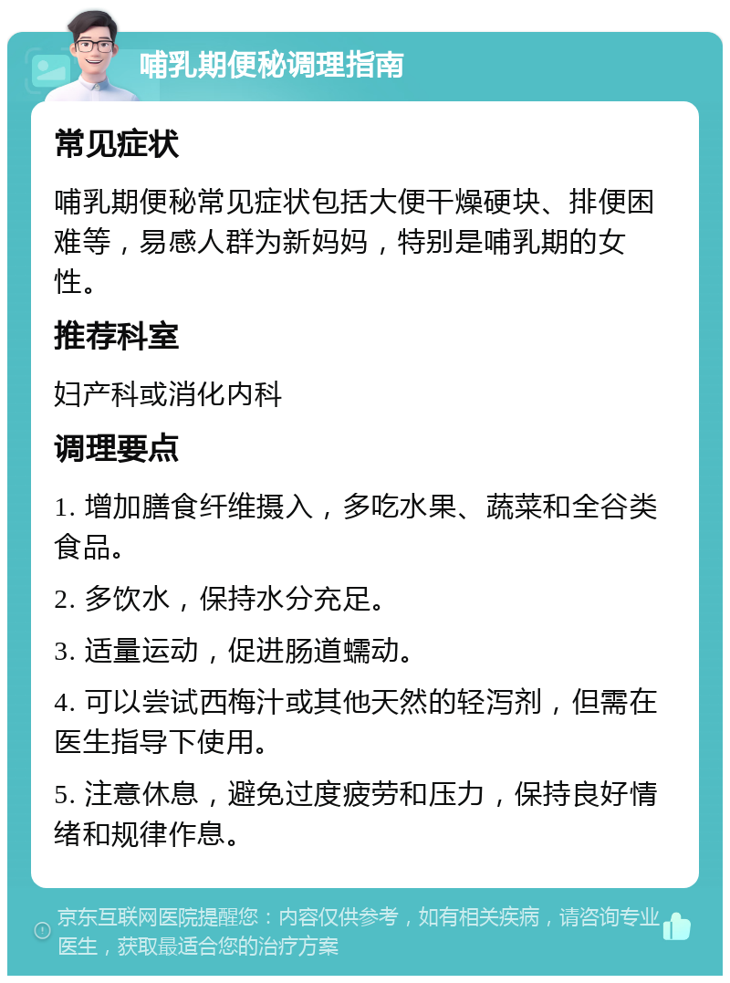 哺乳期便秘调理指南 常见症状 哺乳期便秘常见症状包括大便干燥硬块、排便困难等，易感人群为新妈妈，特别是哺乳期的女性。 推荐科室 妇产科或消化内科 调理要点 1. 增加膳食纤维摄入，多吃水果、蔬菜和全谷类食品。 2. 多饮水，保持水分充足。 3. 适量运动，促进肠道蠕动。 4. 可以尝试西梅汁或其他天然的轻泻剂，但需在医生指导下使用。 5. 注意休息，避免过度疲劳和压力，保持良好情绪和规律作息。