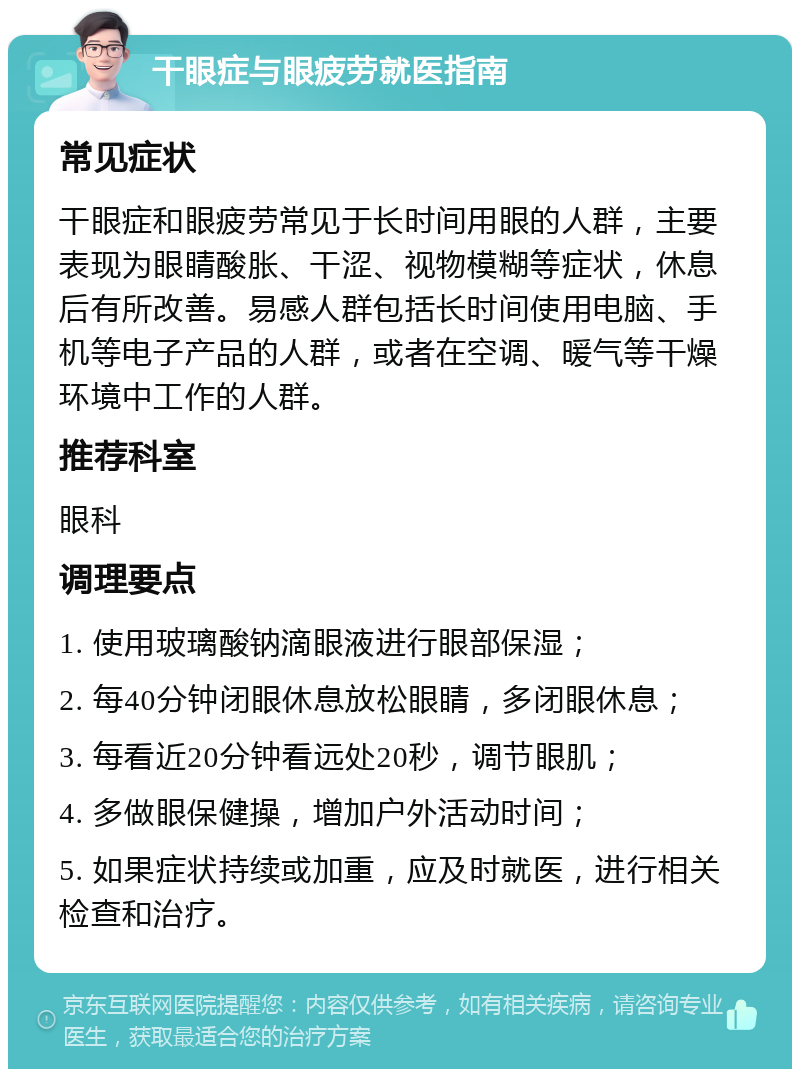 干眼症与眼疲劳就医指南 常见症状 干眼症和眼疲劳常见于长时间用眼的人群，主要表现为眼睛酸胀、干涩、视物模糊等症状，休息后有所改善。易感人群包括长时间使用电脑、手机等电子产品的人群，或者在空调、暖气等干燥环境中工作的人群。 推荐科室 眼科 调理要点 1. 使用玻璃酸钠滴眼液进行眼部保湿； 2. 每40分钟闭眼休息放松眼睛，多闭眼休息； 3. 每看近20分钟看远处20秒，调节眼肌； 4. 多做眼保健操，增加户外活动时间； 5. 如果症状持续或加重，应及时就医，进行相关检查和治疗。