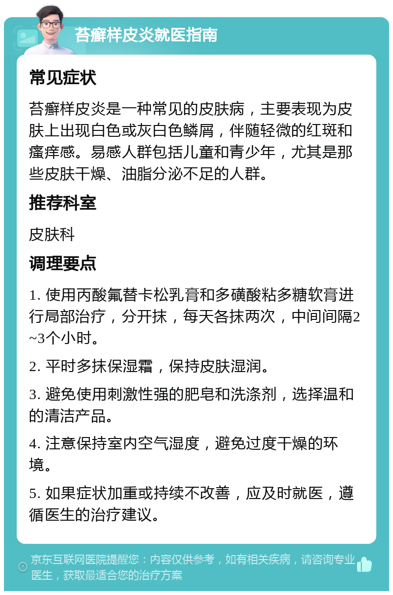 苔癣样皮炎就医指南 常见症状 苔癣样皮炎是一种常见的皮肤病，主要表现为皮肤上出现白色或灰白色鳞屑，伴随轻微的红斑和瘙痒感。易感人群包括儿童和青少年，尤其是那些皮肤干燥、油脂分泌不足的人群。 推荐科室 皮肤科 调理要点 1. 使用丙酸氟替卡松乳膏和多磺酸粘多糖软膏进行局部治疗，分开抹，每天各抹两次，中间间隔2~3个小时。 2. 平时多抹保湿霜，保持皮肤湿润。 3. 避免使用刺激性强的肥皂和洗涤剂，选择温和的清洁产品。 4. 注意保持室内空气湿度，避免过度干燥的环境。 5. 如果症状加重或持续不改善，应及时就医，遵循医生的治疗建议。