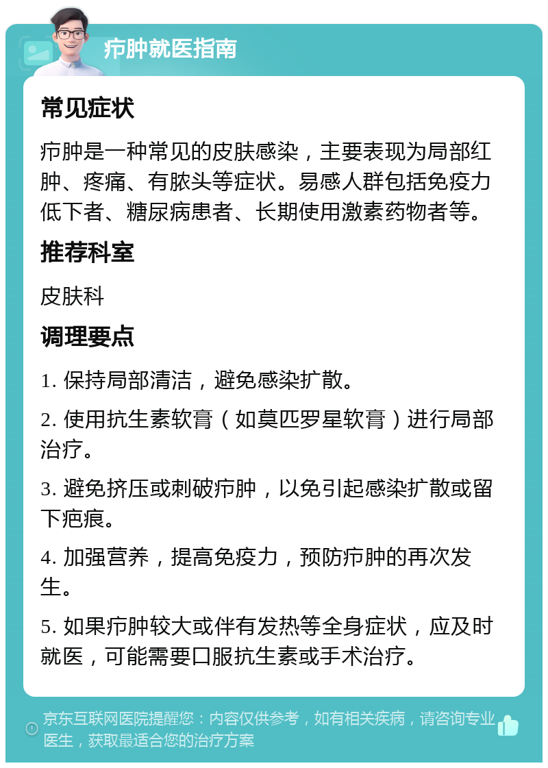 疖肿就医指南 常见症状 疖肿是一种常见的皮肤感染，主要表现为局部红肿、疼痛、有脓头等症状。易感人群包括免疫力低下者、糖尿病患者、长期使用激素药物者等。 推荐科室 皮肤科 调理要点 1. 保持局部清洁，避免感染扩散。 2. 使用抗生素软膏（如莫匹罗星软膏）进行局部治疗。 3. 避免挤压或刺破疖肿，以免引起感染扩散或留下疤痕。 4. 加强营养，提高免疫力，预防疖肿的再次发生。 5. 如果疖肿较大或伴有发热等全身症状，应及时就医，可能需要口服抗生素或手术治疗。