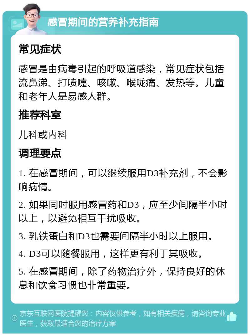 感冒期间的营养补充指南 常见症状 感冒是由病毒引起的呼吸道感染，常见症状包括流鼻涕、打喷嚏、咳嗽、喉咙痛、发热等。儿童和老年人是易感人群。 推荐科室 儿科或内科 调理要点 1. 在感冒期间，可以继续服用D3补充剂，不会影响病情。 2. 如果同时服用感冒药和D3，应至少间隔半小时以上，以避免相互干扰吸收。 3. 乳铁蛋白和D3也需要间隔半小时以上服用。 4. D3可以随餐服用，这样更有利于其吸收。 5. 在感冒期间，除了药物治疗外，保持良好的休息和饮食习惯也非常重要。