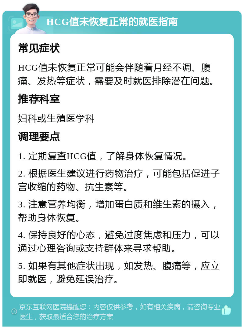 HCG值未恢复正常的就医指南 常见症状 HCG值未恢复正常可能会伴随着月经不调、腹痛、发热等症状，需要及时就医排除潜在问题。 推荐科室 妇科或生殖医学科 调理要点 1. 定期复查HCG值，了解身体恢复情况。 2. 根据医生建议进行药物治疗，可能包括促进子宫收缩的药物、抗生素等。 3. 注意营养均衡，增加蛋白质和维生素的摄入，帮助身体恢复。 4. 保持良好的心态，避免过度焦虑和压力，可以通过心理咨询或支持群体来寻求帮助。 5. 如果有其他症状出现，如发热、腹痛等，应立即就医，避免延误治疗。