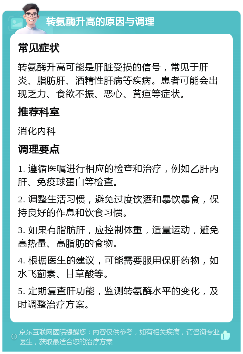 转氨酶升高的原因与调理 常见症状 转氨酶升高可能是肝脏受损的信号，常见于肝炎、脂肪肝、酒精性肝病等疾病。患者可能会出现乏力、食欲不振、恶心、黄疸等症状。 推荐科室 消化内科 调理要点 1. 遵循医嘱进行相应的检查和治疗，例如乙肝丙肝、免疫球蛋白等检查。 2. 调整生活习惯，避免过度饮酒和暴饮暴食，保持良好的作息和饮食习惯。 3. 如果有脂肪肝，应控制体重，适量运动，避免高热量、高脂肪的食物。 4. 根据医生的建议，可能需要服用保肝药物，如水飞蓟素、甘草酸等。 5. 定期复查肝功能，监测转氨酶水平的变化，及时调整治疗方案。