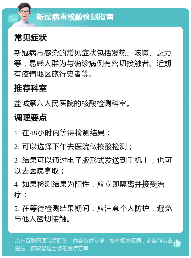 新冠病毒核酸检测指南 常见症状 新冠病毒感染的常见症状包括发热、咳嗽、乏力等，易感人群为与确诊病例有密切接触者、近期有疫情地区旅行史者等。 推荐科室 盐城第六人民医院的核酸检测科室。 调理要点 1. 在48小时内等待检测结果； 2. 可以选择下午去医院做核酸检测； 3. 结果可以通过电子版形式发送到手机上，也可以去医院拿取； 4. 如果检测结果为阳性，应立即隔离并接受治疗； 5. 在等待检测结果期间，应注意个人防护，避免与他人密切接触。