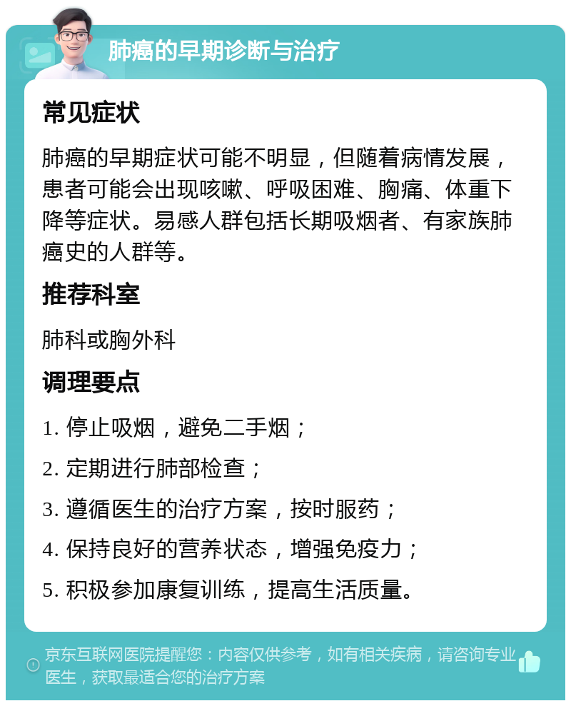 肺癌的早期诊断与治疗 常见症状 肺癌的早期症状可能不明显，但随着病情发展，患者可能会出现咳嗽、呼吸困难、胸痛、体重下降等症状。易感人群包括长期吸烟者、有家族肺癌史的人群等。 推荐科室 肺科或胸外科 调理要点 1. 停止吸烟，避免二手烟； 2. 定期进行肺部检查； 3. 遵循医生的治疗方案，按时服药； 4. 保持良好的营养状态，增强免疫力； 5. 积极参加康复训练，提高生活质量。