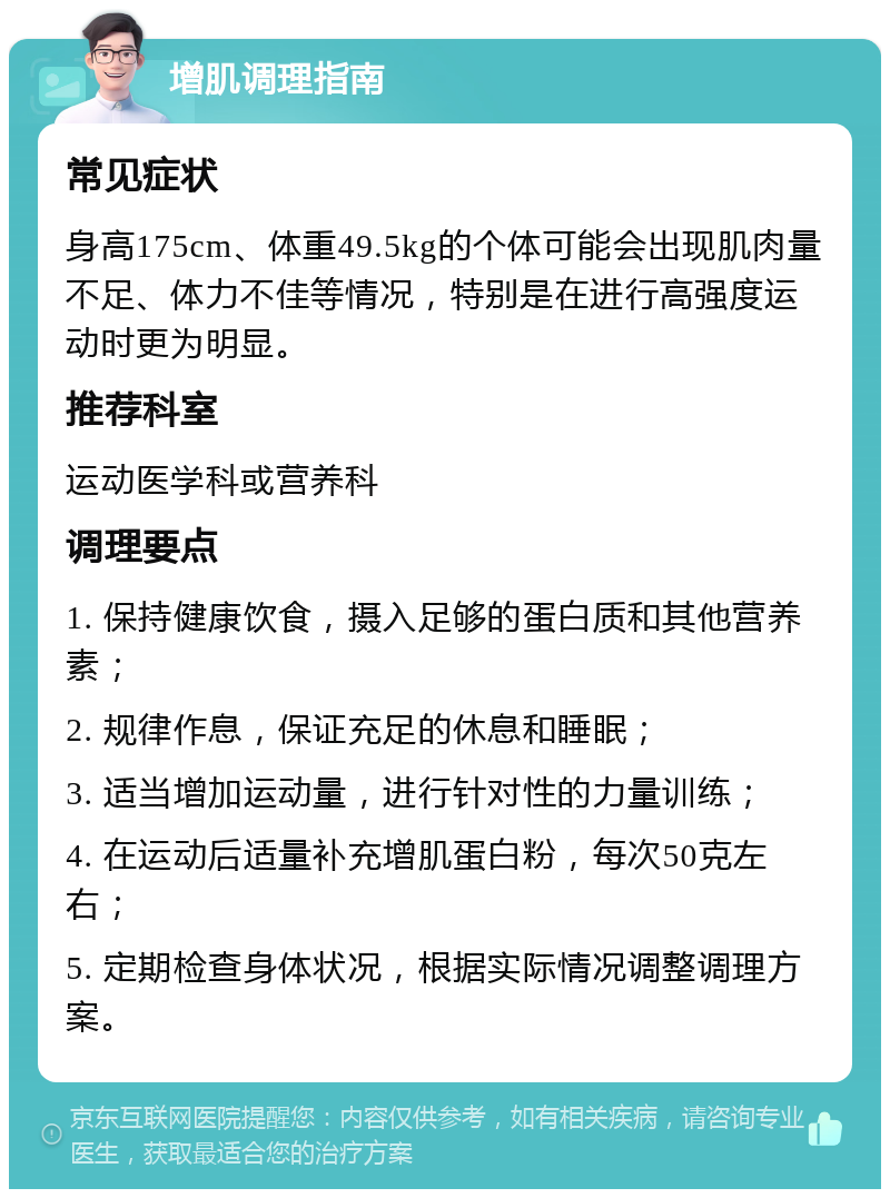 增肌调理指南 常见症状 身高175cm、体重49.5kg的个体可能会出现肌肉量不足、体力不佳等情况，特别是在进行高强度运动时更为明显。 推荐科室 运动医学科或营养科 调理要点 1. 保持健康饮食，摄入足够的蛋白质和其他营养素； 2. 规律作息，保证充足的休息和睡眠； 3. 适当增加运动量，进行针对性的力量训练； 4. 在运动后适量补充增肌蛋白粉，每次50克左右； 5. 定期检查身体状况，根据实际情况调整调理方案。