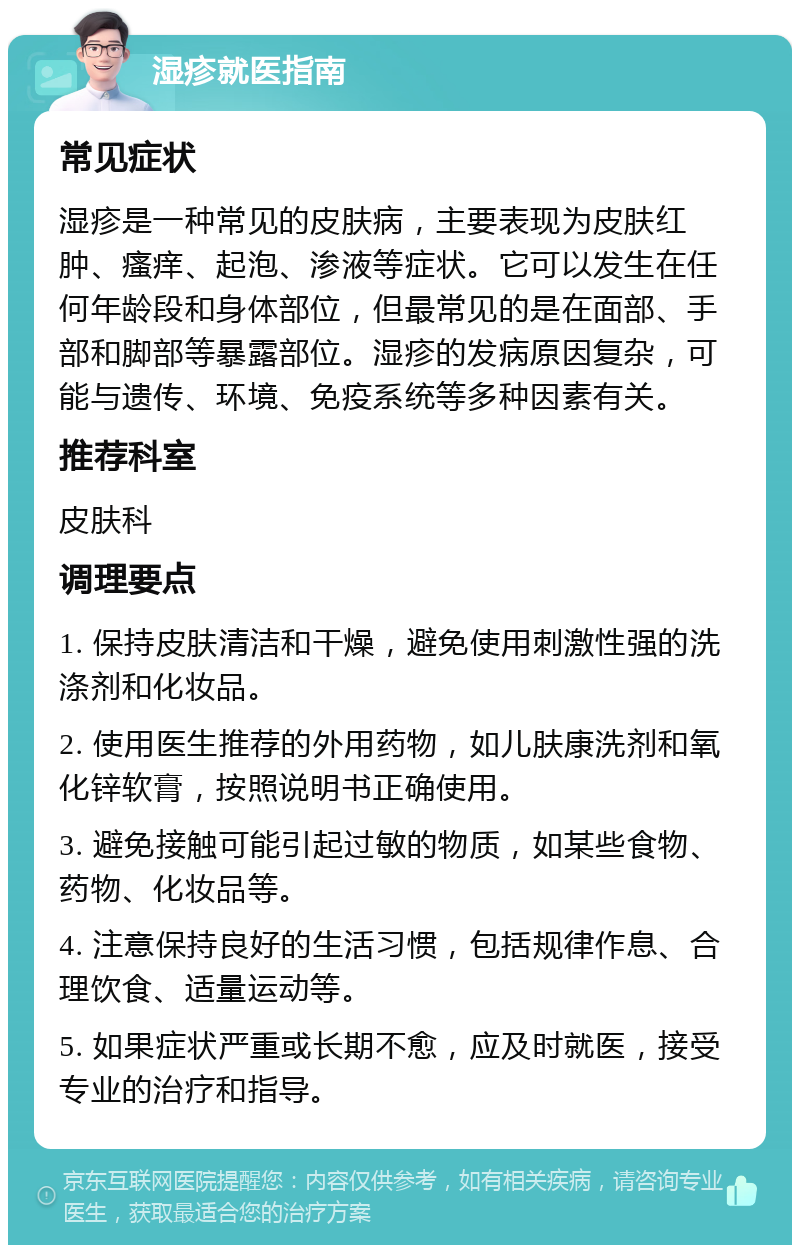 湿疹就医指南 常见症状 湿疹是一种常见的皮肤病，主要表现为皮肤红肿、瘙痒、起泡、渗液等症状。它可以发生在任何年龄段和身体部位，但最常见的是在面部、手部和脚部等暴露部位。湿疹的发病原因复杂，可能与遗传、环境、免疫系统等多种因素有关。 推荐科室 皮肤科 调理要点 1. 保持皮肤清洁和干燥，避免使用刺激性强的洗涤剂和化妆品。 2. 使用医生推荐的外用药物，如儿肤康洗剂和氧化锌软膏，按照说明书正确使用。 3. 避免接触可能引起过敏的物质，如某些食物、药物、化妆品等。 4. 注意保持良好的生活习惯，包括规律作息、合理饮食、适量运动等。 5. 如果症状严重或长期不愈，应及时就医，接受专业的治疗和指导。