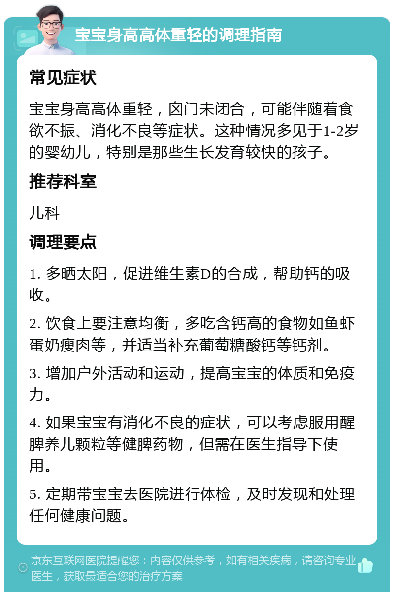 宝宝身高高体重轻的调理指南 常见症状 宝宝身高高体重轻，囟门未闭合，可能伴随着食欲不振、消化不良等症状。这种情况多见于1-2岁的婴幼儿，特别是那些生长发育较快的孩子。 推荐科室 儿科 调理要点 1. 多晒太阳，促进维生素D的合成，帮助钙的吸收。 2. 饮食上要注意均衡，多吃含钙高的食物如鱼虾蛋奶瘦肉等，并适当补充葡萄糖酸钙等钙剂。 3. 增加户外活动和运动，提高宝宝的体质和免疫力。 4. 如果宝宝有消化不良的症状，可以考虑服用醒脾养儿颗粒等健脾药物，但需在医生指导下使用。 5. 定期带宝宝去医院进行体检，及时发现和处理任何健康问题。