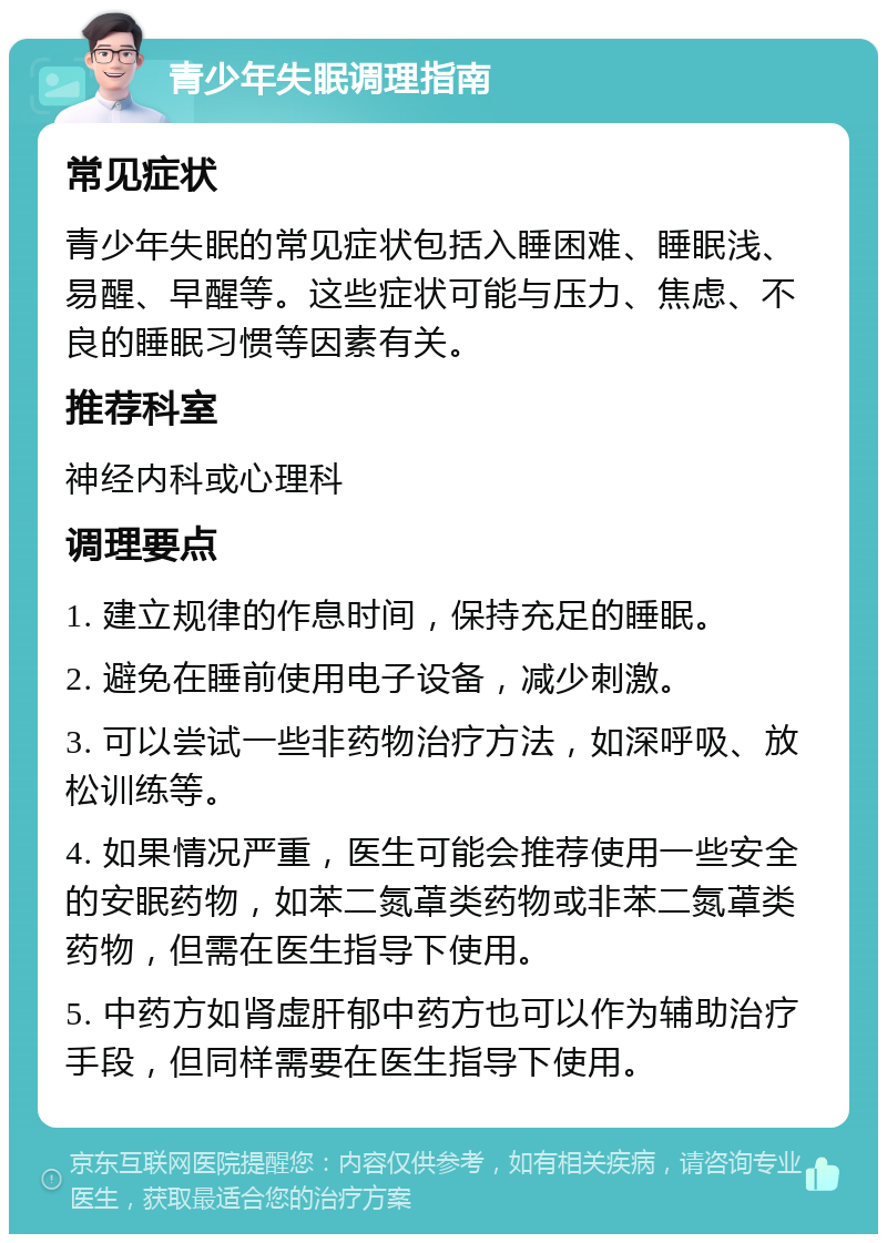 青少年失眠调理指南 常见症状 青少年失眠的常见症状包括入睡困难、睡眠浅、易醒、早醒等。这些症状可能与压力、焦虑、不良的睡眠习惯等因素有关。 推荐科室 神经内科或心理科 调理要点 1. 建立规律的作息时间，保持充足的睡眠。 2. 避免在睡前使用电子设备，减少刺激。 3. 可以尝试一些非药物治疗方法，如深呼吸、放松训练等。 4. 如果情况严重，医生可能会推荐使用一些安全的安眠药物，如苯二氮䓬类药物或非苯二氮䓬类药物，但需在医生指导下使用。 5. 中药方如肾虚肝郁中药方也可以作为辅助治疗手段，但同样需要在医生指导下使用。