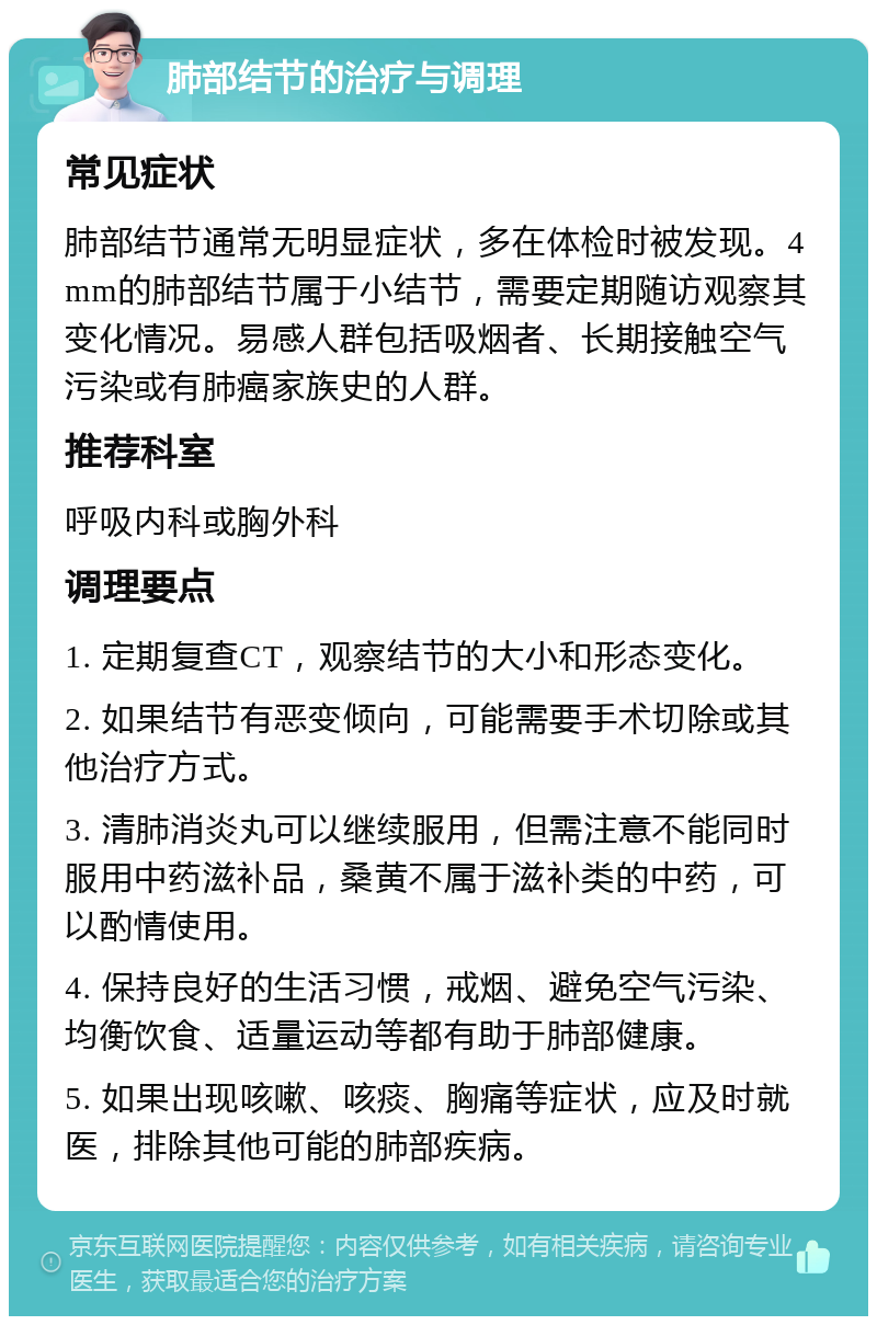 肺部结节的治疗与调理 常见症状 肺部结节通常无明显症状，多在体检时被发现。4mm的肺部结节属于小结节，需要定期随访观察其变化情况。易感人群包括吸烟者、长期接触空气污染或有肺癌家族史的人群。 推荐科室 呼吸内科或胸外科 调理要点 1. 定期复查CT，观察结节的大小和形态变化。 2. 如果结节有恶变倾向，可能需要手术切除或其他治疗方式。 3. 清肺消炎丸可以继续服用，但需注意不能同时服用中药滋补品，桑黄不属于滋补类的中药，可以酌情使用。 4. 保持良好的生活习惯，戒烟、避免空气污染、均衡饮食、适量运动等都有助于肺部健康。 5. 如果出现咳嗽、咳痰、胸痛等症状，应及时就医，排除其他可能的肺部疾病。