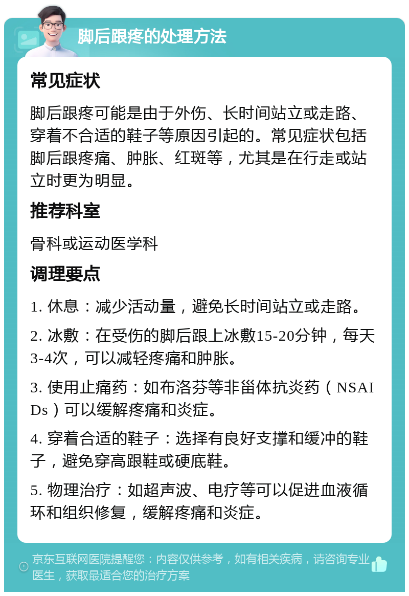 脚后跟疼的处理方法 常见症状 脚后跟疼可能是由于外伤、长时间站立或走路、穿着不合适的鞋子等原因引起的。常见症状包括脚后跟疼痛、肿胀、红斑等，尤其是在行走或站立时更为明显。 推荐科室 骨科或运动医学科 调理要点 1. 休息：减少活动量，避免长时间站立或走路。 2. 冰敷：在受伤的脚后跟上冰敷15-20分钟，每天3-4次，可以减轻疼痛和肿胀。 3. 使用止痛药：如布洛芬等非甾体抗炎药（NSAIDs）可以缓解疼痛和炎症。 4. 穿着合适的鞋子：选择有良好支撑和缓冲的鞋子，避免穿高跟鞋或硬底鞋。 5. 物理治疗：如超声波、电疗等可以促进血液循环和组织修复，缓解疼痛和炎症。