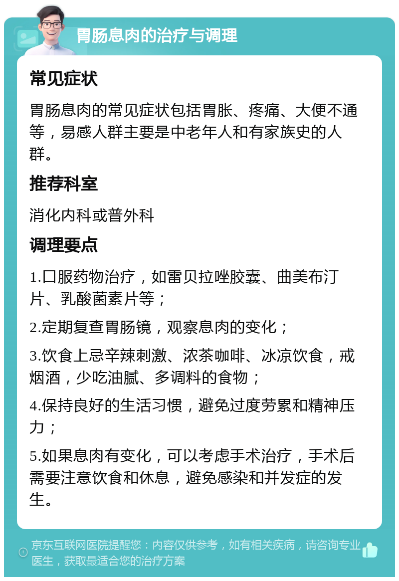 胃肠息肉的治疗与调理 常见症状 胃肠息肉的常见症状包括胃胀、疼痛、大便不通等，易感人群主要是中老年人和有家族史的人群。 推荐科室 消化内科或普外科 调理要点 1.口服药物治疗，如雷贝拉唑胶囊、曲美布汀片、乳酸菌素片等； 2.定期复查胃肠镜，观察息肉的变化； 3.饮食上忌辛辣刺激、浓茶咖啡、冰凉饮食，戒烟酒，少吃油腻、多调料的食物； 4.保持良好的生活习惯，避免过度劳累和精神压力； 5.如果息肉有变化，可以考虑手术治疗，手术后需要注意饮食和休息，避免感染和并发症的发生。