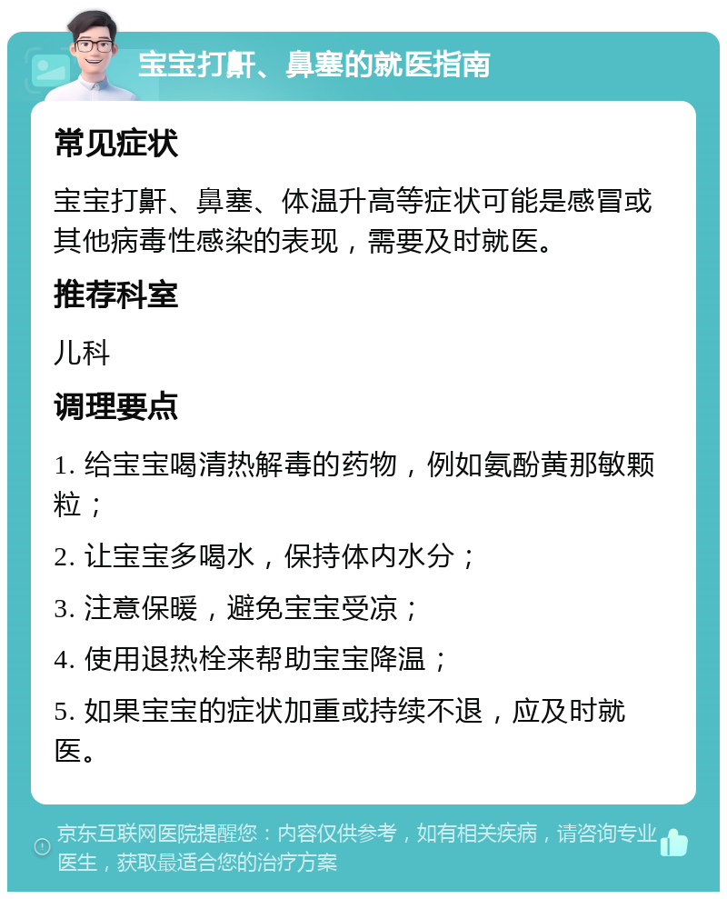 宝宝打鼾、鼻塞的就医指南 常见症状 宝宝打鼾、鼻塞、体温升高等症状可能是感冒或其他病毒性感染的表现，需要及时就医。 推荐科室 儿科 调理要点 1. 给宝宝喝清热解毒的药物，例如氨酚黄那敏颗粒； 2. 让宝宝多喝水，保持体内水分； 3. 注意保暖，避免宝宝受凉； 4. 使用退热栓来帮助宝宝降温； 5. 如果宝宝的症状加重或持续不退，应及时就医。