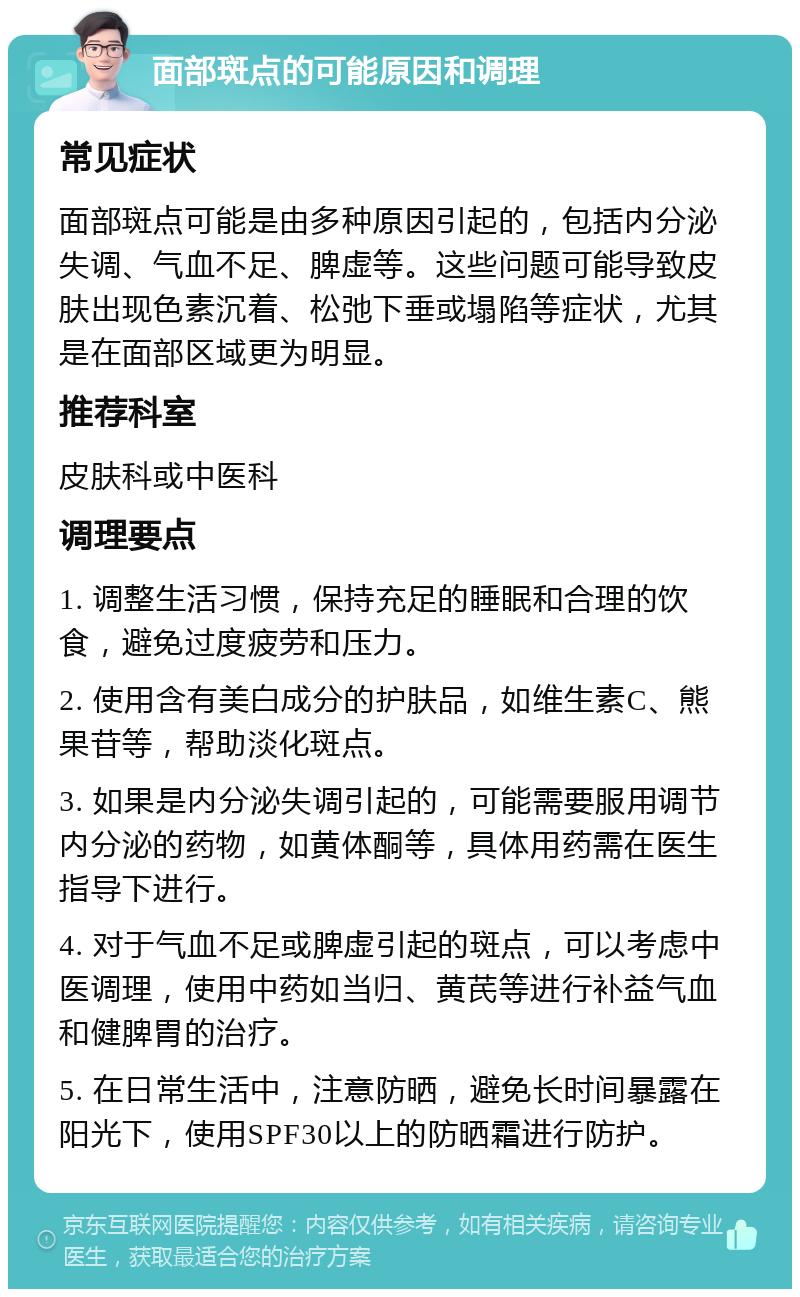 面部斑点的可能原因和调理 常见症状 面部斑点可能是由多种原因引起的，包括内分泌失调、气血不足、脾虚等。这些问题可能导致皮肤出现色素沉着、松弛下垂或塌陷等症状，尤其是在面部区域更为明显。 推荐科室 皮肤科或中医科 调理要点 1. 调整生活习惯，保持充足的睡眠和合理的饮食，避免过度疲劳和压力。 2. 使用含有美白成分的护肤品，如维生素C、熊果苷等，帮助淡化斑点。 3. 如果是内分泌失调引起的，可能需要服用调节内分泌的药物，如黄体酮等，具体用药需在医生指导下进行。 4. 对于气血不足或脾虚引起的斑点，可以考虑中医调理，使用中药如当归、黄芪等进行补益气血和健脾胃的治疗。 5. 在日常生活中，注意防晒，避免长时间暴露在阳光下，使用SPF30以上的防晒霜进行防护。