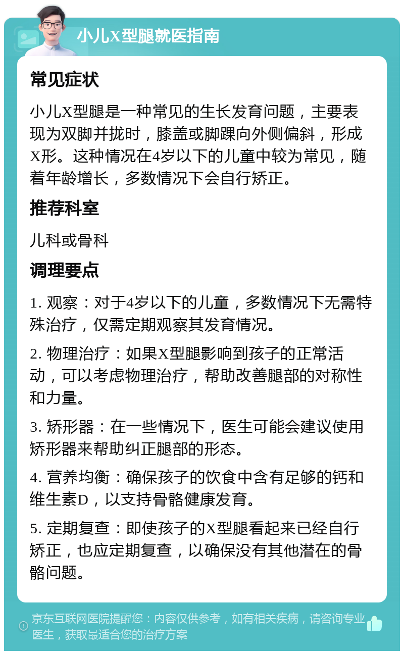 小儿X型腿就医指南 常见症状 小儿X型腿是一种常见的生长发育问题，主要表现为双脚并拢时，膝盖或脚踝向外侧偏斜，形成X形。这种情况在4岁以下的儿童中较为常见，随着年龄增长，多数情况下会自行矫正。 推荐科室 儿科或骨科 调理要点 1. 观察：对于4岁以下的儿童，多数情况下无需特殊治疗，仅需定期观察其发育情况。 2. 物理治疗：如果X型腿影响到孩子的正常活动，可以考虑物理治疗，帮助改善腿部的对称性和力量。 3. 矫形器：在一些情况下，医生可能会建议使用矫形器来帮助纠正腿部的形态。 4. 营养均衡：确保孩子的饮食中含有足够的钙和维生素D，以支持骨骼健康发育。 5. 定期复查：即使孩子的X型腿看起来已经自行矫正，也应定期复查，以确保没有其他潜在的骨骼问题。