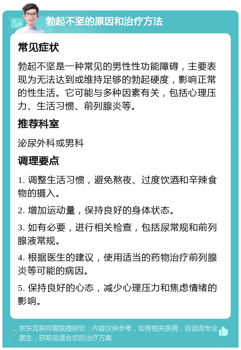 勃起不坚的原因和治疗方法 常见症状 勃起不坚是一种常见的男性性功能障碍，主要表现为无法达到或维持足够的勃起硬度，影响正常的性生活。它可能与多种因素有关，包括心理压力、生活习惯、前列腺炎等。 推荐科室 泌尿外科或男科 调理要点 1. 调整生活习惯，避免熬夜、过度饮酒和辛辣食物的摄入。 2. 增加运动量，保持良好的身体状态。 3. 如有必要，进行相关检查，包括尿常规和前列腺液常规。 4. 根据医生的建议，使用适当的药物治疗前列腺炎等可能的病因。 5. 保持良好的心态，减少心理压力和焦虑情绪的影响。