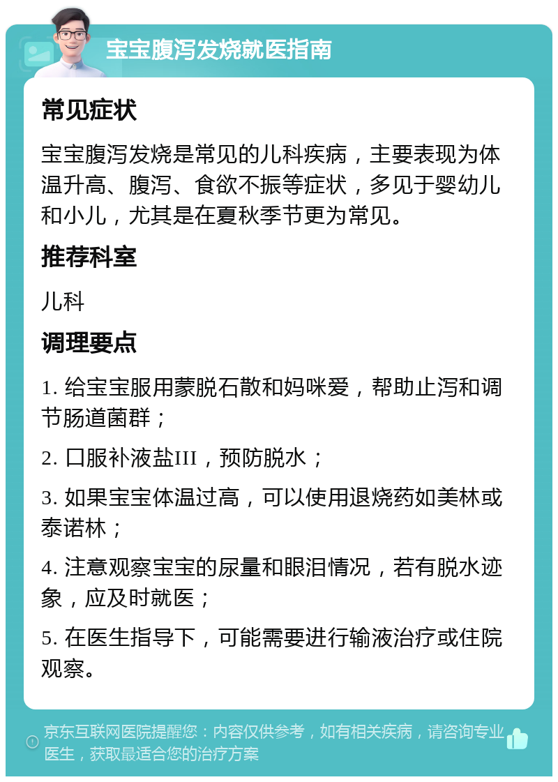 宝宝腹泻发烧就医指南 常见症状 宝宝腹泻发烧是常见的儿科疾病，主要表现为体温升高、腹泻、食欲不振等症状，多见于婴幼儿和小儿，尤其是在夏秋季节更为常见。 推荐科室 儿科 调理要点 1. 给宝宝服用蒙脱石散和妈咪爱，帮助止泻和调节肠道菌群； 2. 口服补液盐III，预防脱水； 3. 如果宝宝体温过高，可以使用退烧药如美林或泰诺林； 4. 注意观察宝宝的尿量和眼泪情况，若有脱水迹象，应及时就医； 5. 在医生指导下，可能需要进行输液治疗或住院观察。