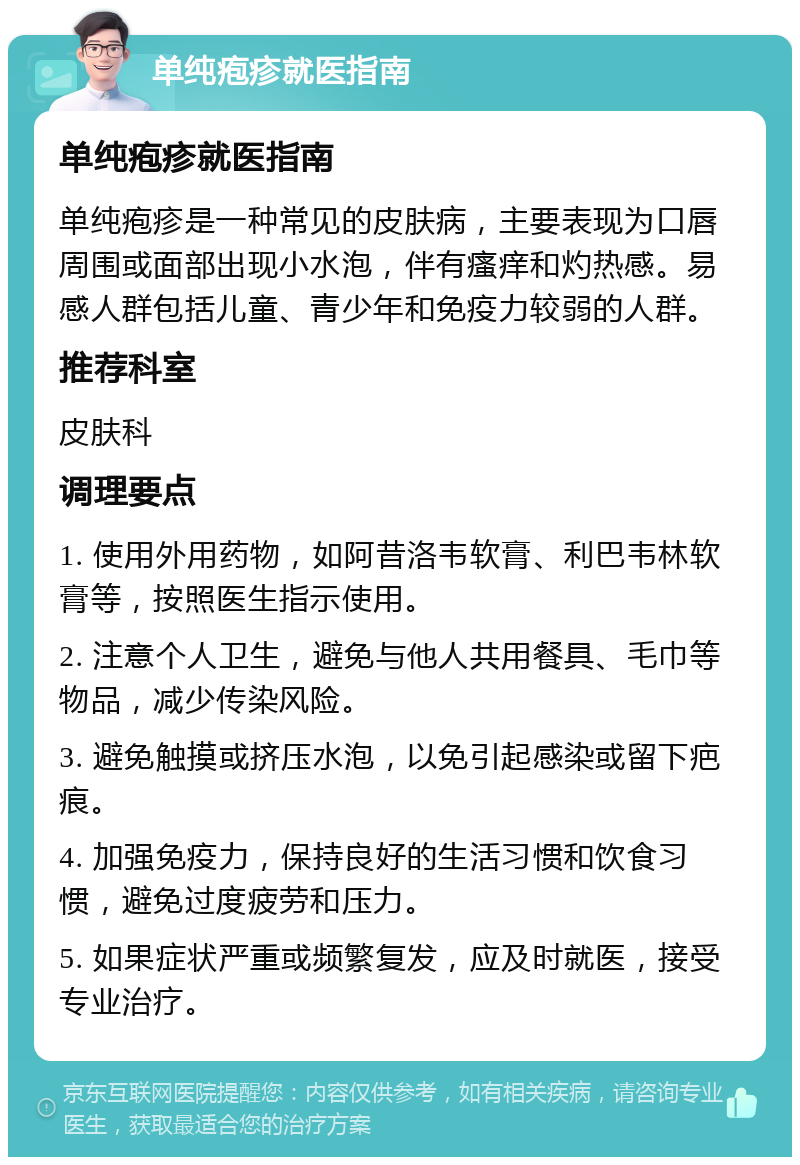 单纯疱疹就医指南 单纯疱疹就医指南 单纯疱疹是一种常见的皮肤病，主要表现为口唇周围或面部出现小水泡，伴有瘙痒和灼热感。易感人群包括儿童、青少年和免疫力较弱的人群。 推荐科室 皮肤科 调理要点 1. 使用外用药物，如阿昔洛韦软膏、利巴韦林软膏等，按照医生指示使用。 2. 注意个人卫生，避免与他人共用餐具、毛巾等物品，减少传染风险。 3. 避免触摸或挤压水泡，以免引起感染或留下疤痕。 4. 加强免疫力，保持良好的生活习惯和饮食习惯，避免过度疲劳和压力。 5. 如果症状严重或频繁复发，应及时就医，接受专业治疗。