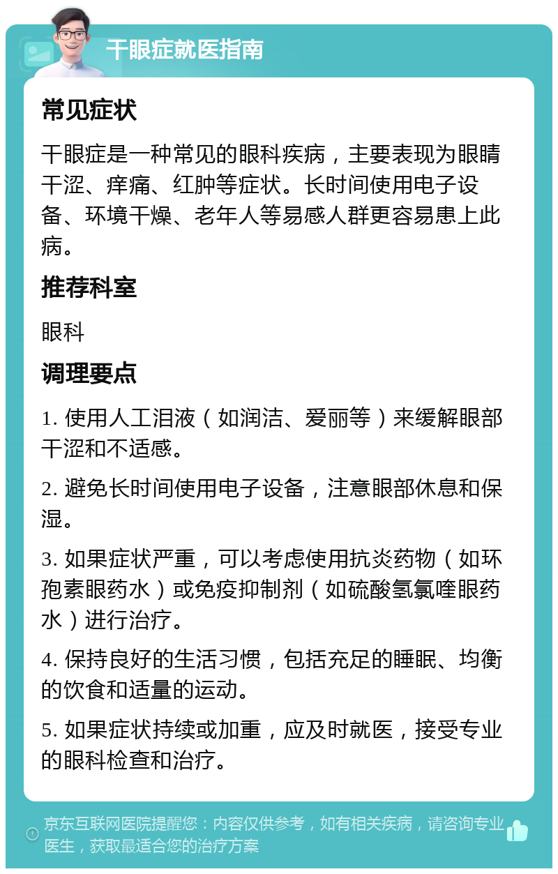 干眼症就医指南 常见症状 干眼症是一种常见的眼科疾病，主要表现为眼睛干涩、痒痛、红肿等症状。长时间使用电子设备、环境干燥、老年人等易感人群更容易患上此病。 推荐科室 眼科 调理要点 1. 使用人工泪液（如润洁、爱丽等）来缓解眼部干涩和不适感。 2. 避免长时间使用电子设备，注意眼部休息和保湿。 3. 如果症状严重，可以考虑使用抗炎药物（如环孢素眼药水）或免疫抑制剂（如硫酸氢氯喹眼药水）进行治疗。 4. 保持良好的生活习惯，包括充足的睡眠、均衡的饮食和适量的运动。 5. 如果症状持续或加重，应及时就医，接受专业的眼科检查和治疗。