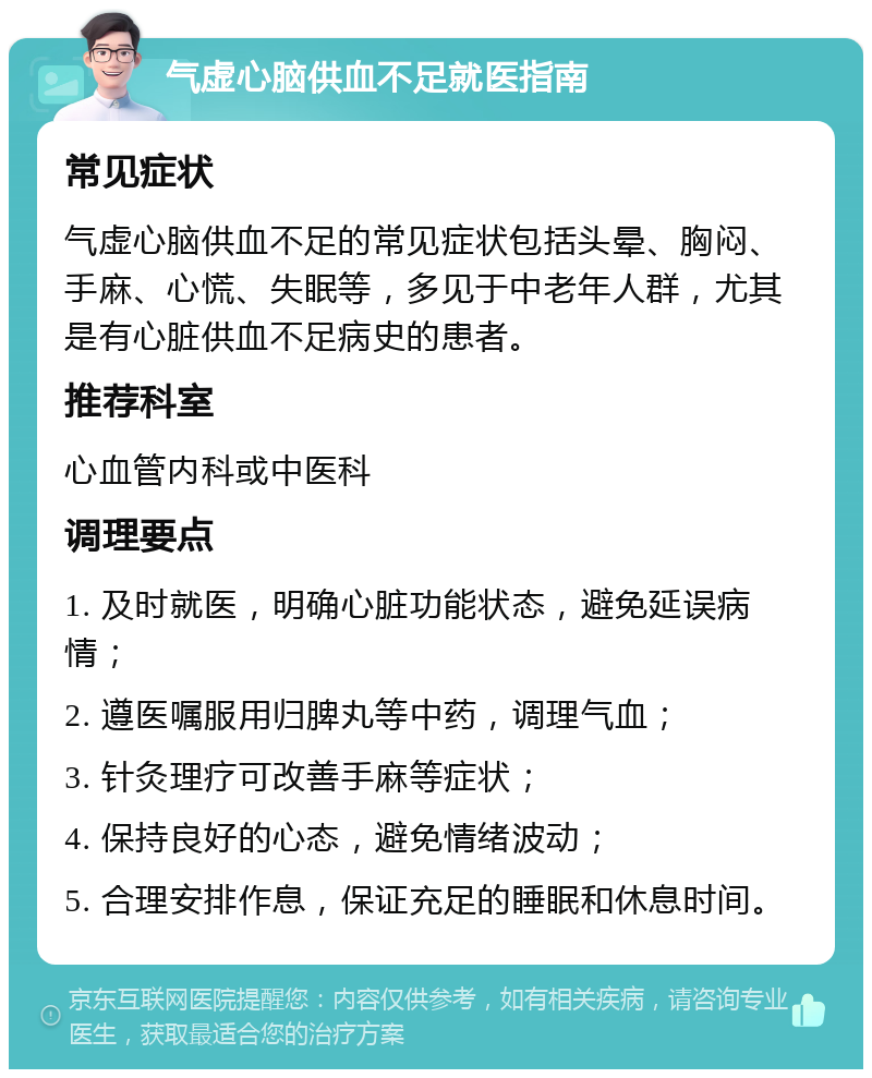 气虚心脑供血不足就医指南 常见症状 气虚心脑供血不足的常见症状包括头晕、胸闷、手麻、心慌、失眠等，多见于中老年人群，尤其是有心脏供血不足病史的患者。 推荐科室 心血管内科或中医科 调理要点 1. 及时就医，明确心脏功能状态，避免延误病情； 2. 遵医嘱服用归脾丸等中药，调理气血； 3. 针灸理疗可改善手麻等症状； 4. 保持良好的心态，避免情绪波动； 5. 合理安排作息，保证充足的睡眠和休息时间。