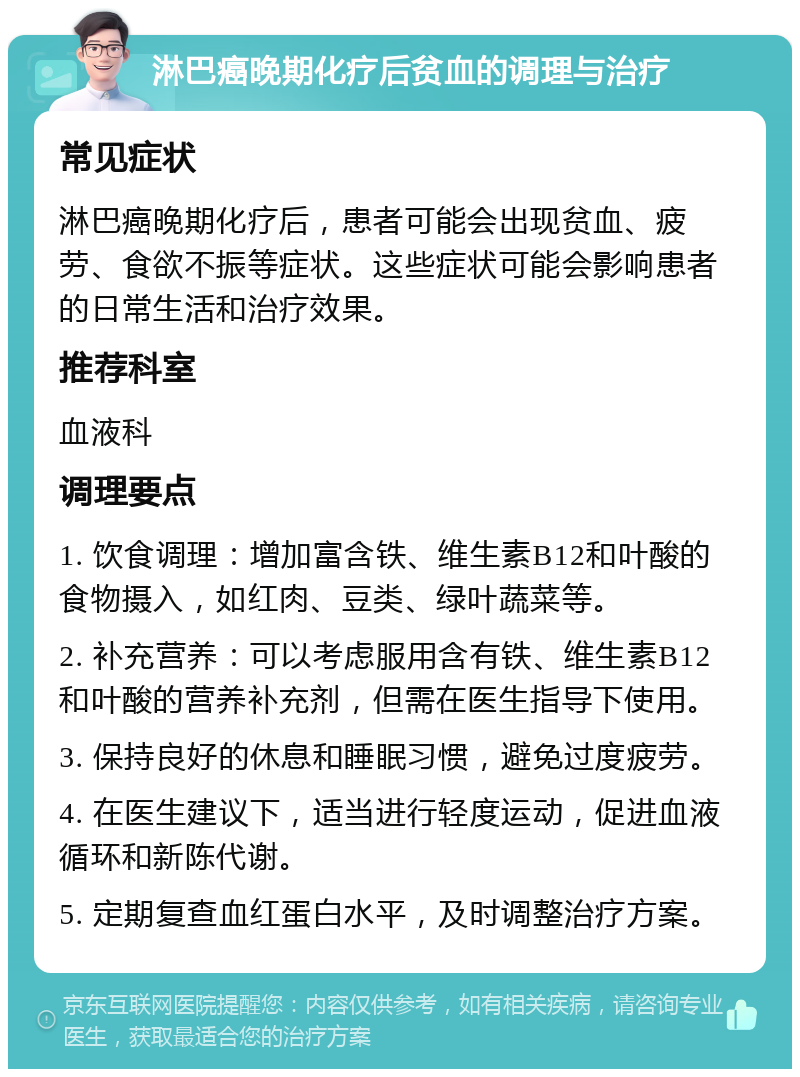 淋巴癌晚期化疗后贫血的调理与治疗 常见症状 淋巴癌晚期化疗后，患者可能会出现贫血、疲劳、食欲不振等症状。这些症状可能会影响患者的日常生活和治疗效果。 推荐科室 血液科 调理要点 1. 饮食调理：增加富含铁、维生素B12和叶酸的食物摄入，如红肉、豆类、绿叶蔬菜等。 2. 补充营养：可以考虑服用含有铁、维生素B12和叶酸的营养补充剂，但需在医生指导下使用。 3. 保持良好的休息和睡眠习惯，避免过度疲劳。 4. 在医生建议下，适当进行轻度运动，促进血液循环和新陈代谢。 5. 定期复查血红蛋白水平，及时调整治疗方案。