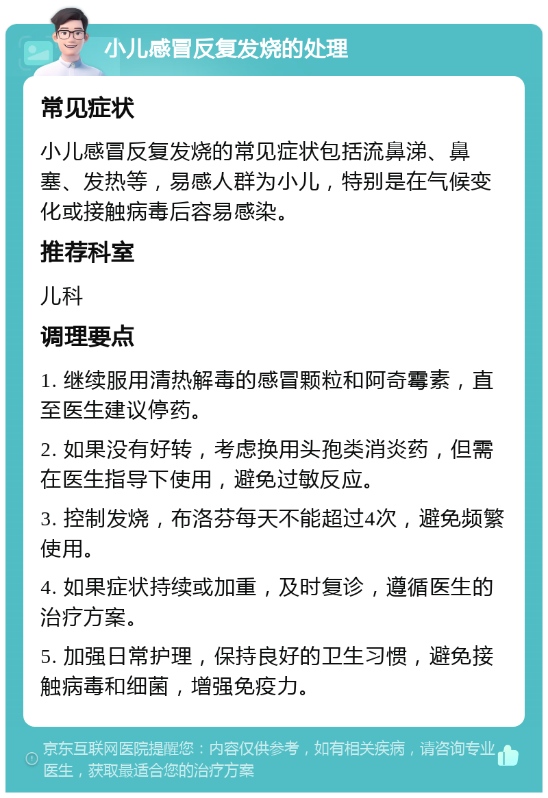 小儿感冒反复发烧的处理 常见症状 小儿感冒反复发烧的常见症状包括流鼻涕、鼻塞、发热等，易感人群为小儿，特别是在气候变化或接触病毒后容易感染。 推荐科室 儿科 调理要点 1. 继续服用清热解毒的感冒颗粒和阿奇霉素，直至医生建议停药。 2. 如果没有好转，考虑换用头孢类消炎药，但需在医生指导下使用，避免过敏反应。 3. 控制发烧，布洛芬每天不能超过4次，避免频繁使用。 4. 如果症状持续或加重，及时复诊，遵循医生的治疗方案。 5. 加强日常护理，保持良好的卫生习惯，避免接触病毒和细菌，增强免疫力。