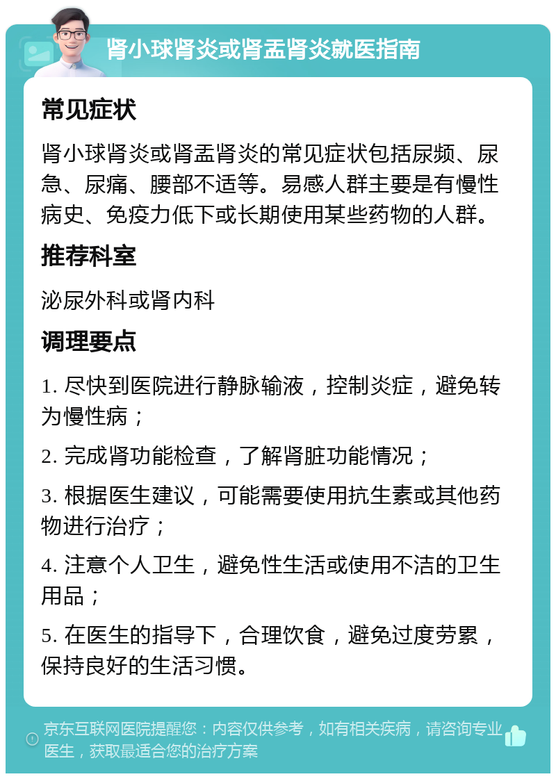 肾小球肾炎或肾盂肾炎就医指南 常见症状 肾小球肾炎或肾盂肾炎的常见症状包括尿频、尿急、尿痛、腰部不适等。易感人群主要是有慢性病史、免疫力低下或长期使用某些药物的人群。 推荐科室 泌尿外科或肾内科 调理要点 1. 尽快到医院进行静脉输液，控制炎症，避免转为慢性病； 2. 完成肾功能检查，了解肾脏功能情况； 3. 根据医生建议，可能需要使用抗生素或其他药物进行治疗； 4. 注意个人卫生，避免性生活或使用不洁的卫生用品； 5. 在医生的指导下，合理饮食，避免过度劳累，保持良好的生活习惯。