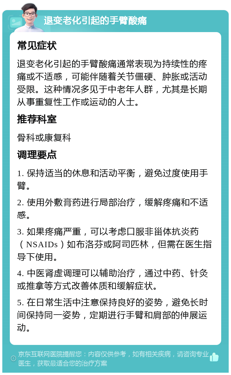 退变老化引起的手臂酸痛 常见症状 退变老化引起的手臂酸痛通常表现为持续性的疼痛或不适感，可能伴随着关节僵硬、肿胀或活动受限。这种情况多见于中老年人群，尤其是长期从事重复性工作或运动的人士。 推荐科室 骨科或康复科 调理要点 1. 保持适当的休息和活动平衡，避免过度使用手臂。 2. 使用外敷膏药进行局部治疗，缓解疼痛和不适感。 3. 如果疼痛严重，可以考虑口服非甾体抗炎药（NSAIDs）如布洛芬或阿司匹林，但需在医生指导下使用。 4. 中医肾虚调理可以辅助治疗，通过中药、针灸或推拿等方式改善体质和缓解症状。 5. 在日常生活中注意保持良好的姿势，避免长时间保持同一姿势，定期进行手臂和肩部的伸展运动。