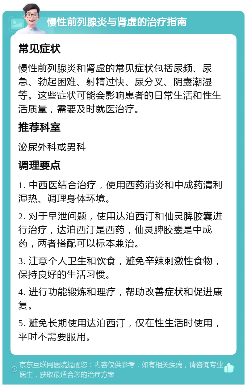 慢性前列腺炎与肾虚的治疗指南 常见症状 慢性前列腺炎和肾虚的常见症状包括尿频、尿急、勃起困难、射精过快、尿分叉、阴囊潮湿等。这些症状可能会影响患者的日常生活和性生活质量，需要及时就医治疗。 推荐科室 泌尿外科或男科 调理要点 1. 中西医结合治疗，使用西药消炎和中成药清利湿热、调理身体环境。 2. 对于早泄问题，使用达泊西汀和仙灵脾胶囊进行治疗，达泊西汀是西药，仙灵脾胶囊是中成药，两者搭配可以标本兼治。 3. 注意个人卫生和饮食，避免辛辣刺激性食物，保持良好的生活习惯。 4. 进行功能锻炼和理疗，帮助改善症状和促进康复。 5. 避免长期使用达泊西汀，仅在性生活时使用，平时不需要服用。