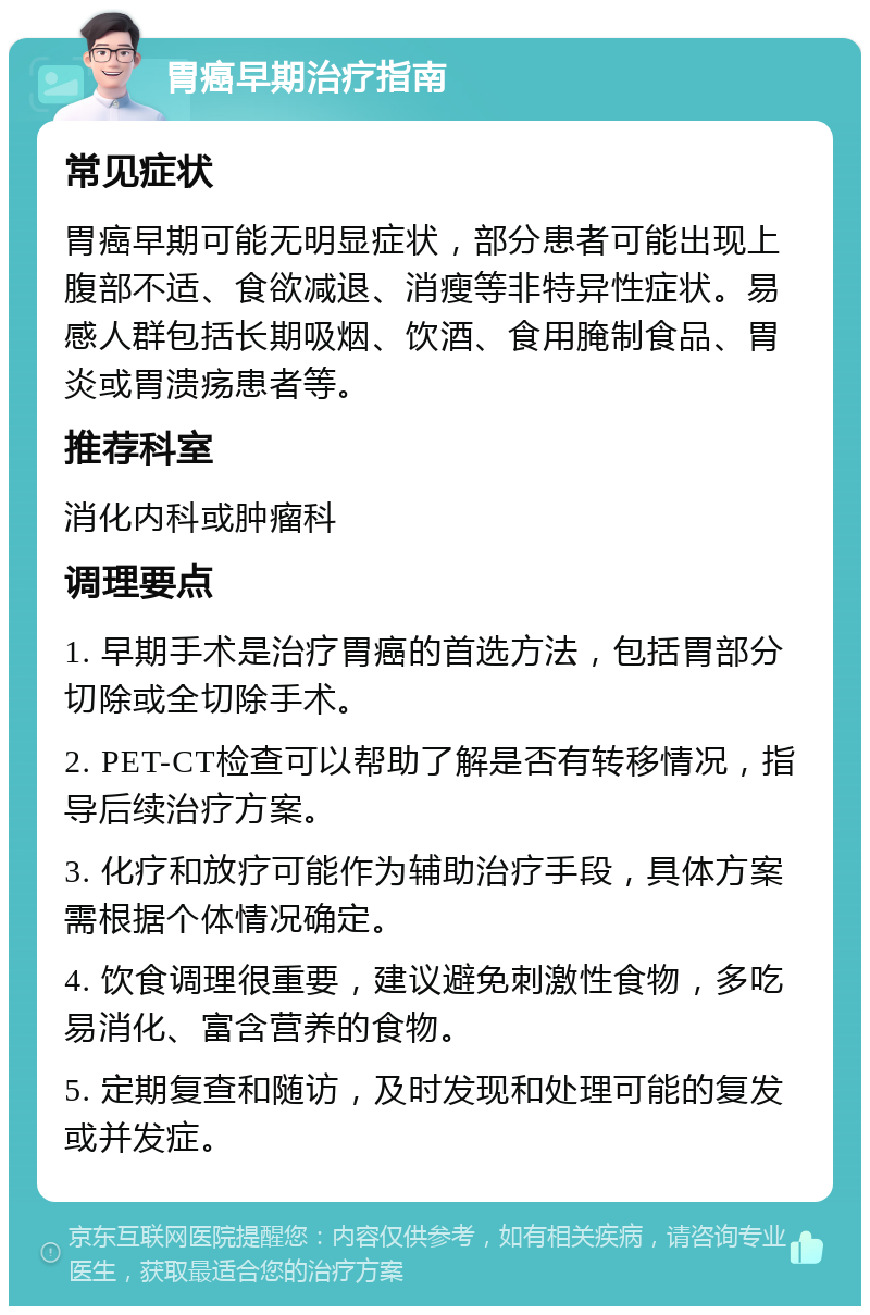 胃癌早期治疗指南 常见症状 胃癌早期可能无明显症状，部分患者可能出现上腹部不适、食欲减退、消瘦等非特异性症状。易感人群包括长期吸烟、饮酒、食用腌制食品、胃炎或胃溃疡患者等。 推荐科室 消化内科或肿瘤科 调理要点 1. 早期手术是治疗胃癌的首选方法，包括胃部分切除或全切除手术。 2. PET-CT检查可以帮助了解是否有转移情况，指导后续治疗方案。 3. 化疗和放疗可能作为辅助治疗手段，具体方案需根据个体情况确定。 4. 饮食调理很重要，建议避免刺激性食物，多吃易消化、富含营养的食物。 5. 定期复查和随访，及时发现和处理可能的复发或并发症。