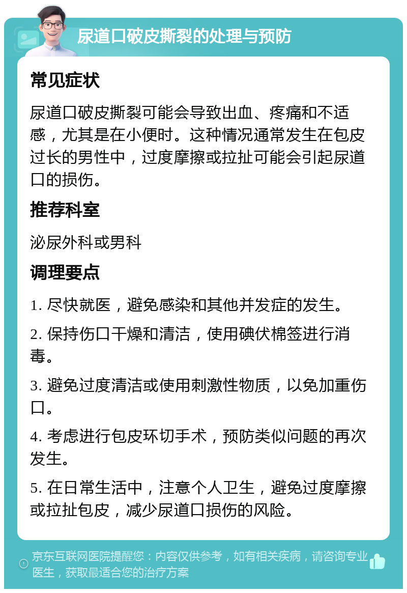 尿道口破皮撕裂的处理与预防 常见症状 尿道口破皮撕裂可能会导致出血、疼痛和不适感，尤其是在小便时。这种情况通常发生在包皮过长的男性中，过度摩擦或拉扯可能会引起尿道口的损伤。 推荐科室 泌尿外科或男科 调理要点 1. 尽快就医，避免感染和其他并发症的发生。 2. 保持伤口干燥和清洁，使用碘伏棉签进行消毒。 3. 避免过度清洁或使用刺激性物质，以免加重伤口。 4. 考虑进行包皮环切手术，预防类似问题的再次发生。 5. 在日常生活中，注意个人卫生，避免过度摩擦或拉扯包皮，减少尿道口损伤的风险。