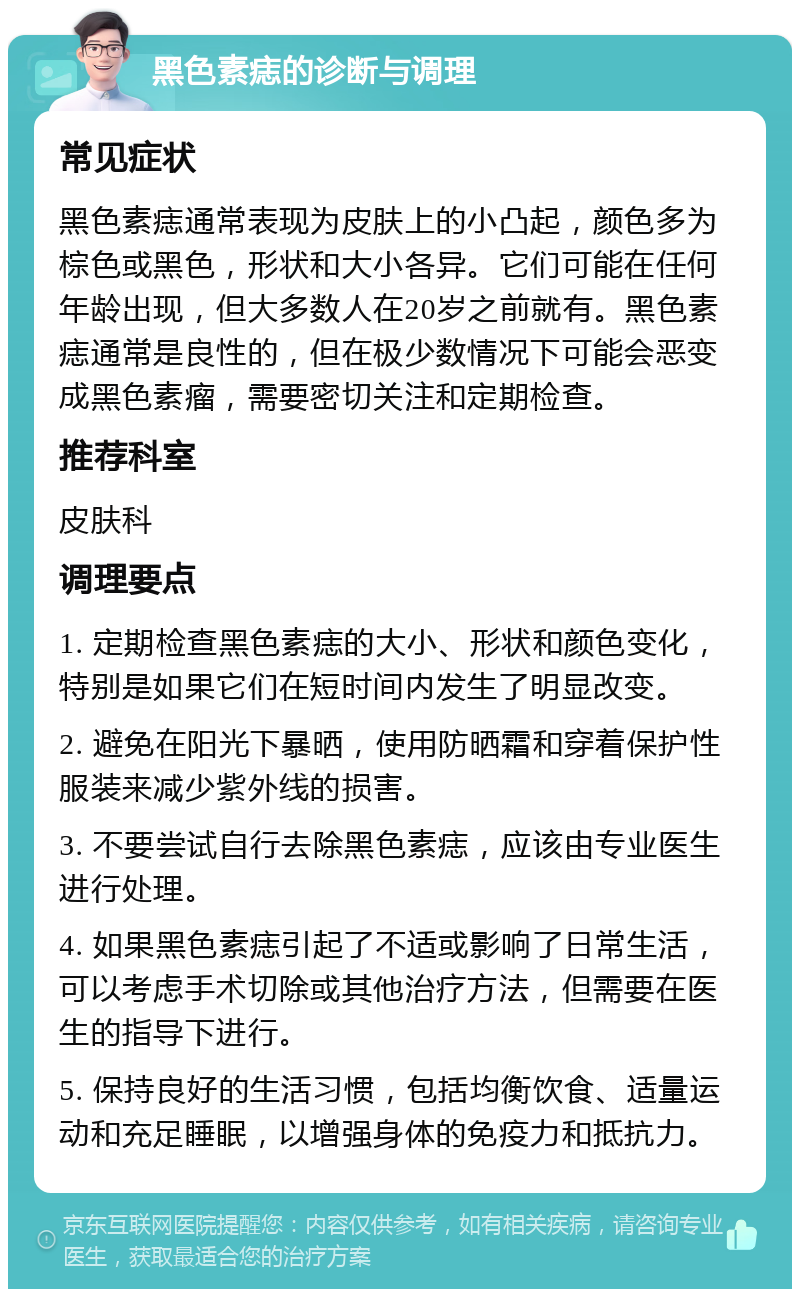 黑色素痣的诊断与调理 常见症状 黑色素痣通常表现为皮肤上的小凸起，颜色多为棕色或黑色，形状和大小各异。它们可能在任何年龄出现，但大多数人在20岁之前就有。黑色素痣通常是良性的，但在极少数情况下可能会恶变成黑色素瘤，需要密切关注和定期检查。 推荐科室 皮肤科 调理要点 1. 定期检查黑色素痣的大小、形状和颜色变化，特别是如果它们在短时间内发生了明显改变。 2. 避免在阳光下暴晒，使用防晒霜和穿着保护性服装来减少紫外线的损害。 3. 不要尝试自行去除黑色素痣，应该由专业医生进行处理。 4. 如果黑色素痣引起了不适或影响了日常生活，可以考虑手术切除或其他治疗方法，但需要在医生的指导下进行。 5. 保持良好的生活习惯，包括均衡饮食、适量运动和充足睡眠，以增强身体的免疫力和抵抗力。