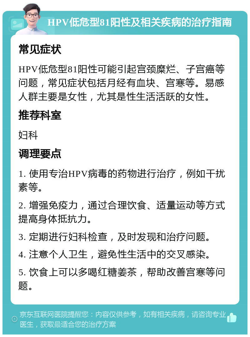 HPV低危型81阳性及相关疾病的治疗指南 常见症状 HPV低危型81阳性可能引起宫颈糜烂、子宫癌等问题，常见症状包括月经有血块、宫寒等。易感人群主要是女性，尤其是性生活活跃的女性。 推荐科室 妇科 调理要点 1. 使用专治HPV病毒的药物进行治疗，例如干扰素等。 2. 增强免疫力，通过合理饮食、适量运动等方式提高身体抵抗力。 3. 定期进行妇科检查，及时发现和治疗问题。 4. 注意个人卫生，避免性生活中的交叉感染。 5. 饮食上可以多喝红糖姜茶，帮助改善宫寒等问题。