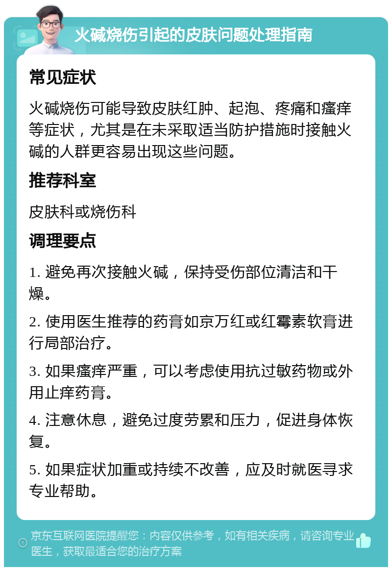 火碱烧伤引起的皮肤问题处理指南 常见症状 火碱烧伤可能导致皮肤红肿、起泡、疼痛和瘙痒等症状，尤其是在未采取适当防护措施时接触火碱的人群更容易出现这些问题。 推荐科室 皮肤科或烧伤科 调理要点 1. 避免再次接触火碱，保持受伤部位清洁和干燥。 2. 使用医生推荐的药膏如京万红或红霉素软膏进行局部治疗。 3. 如果瘙痒严重，可以考虑使用抗过敏药物或外用止痒药膏。 4. 注意休息，避免过度劳累和压力，促进身体恢复。 5. 如果症状加重或持续不改善，应及时就医寻求专业帮助。