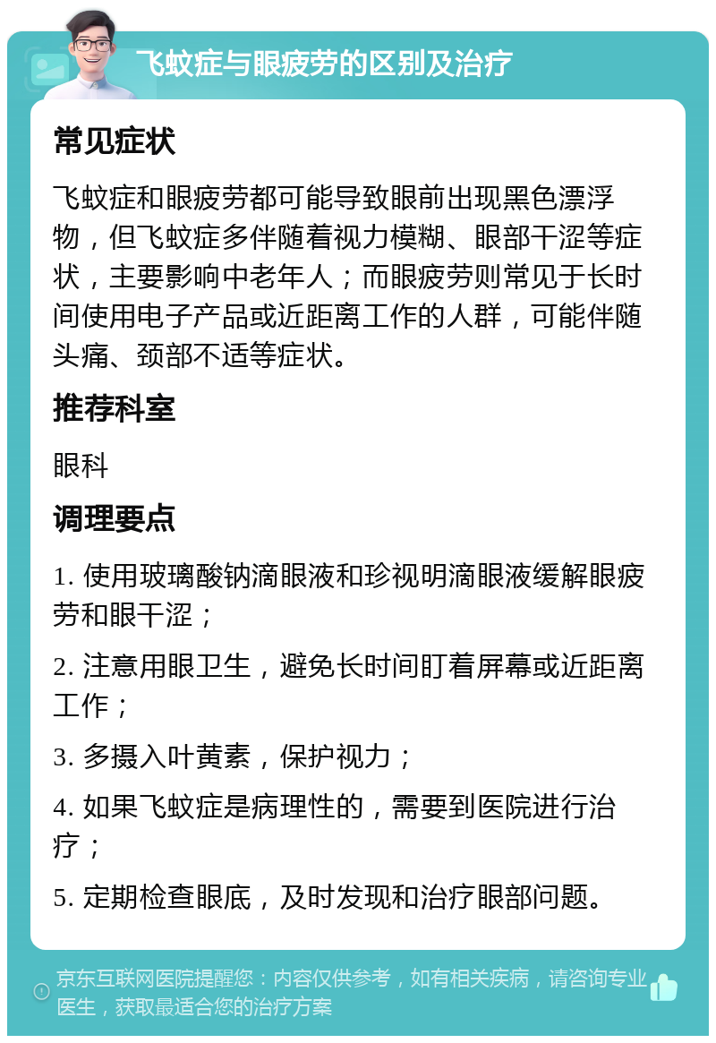 飞蚊症与眼疲劳的区别及治疗 常见症状 飞蚊症和眼疲劳都可能导致眼前出现黑色漂浮物，但飞蚊症多伴随着视力模糊、眼部干涩等症状，主要影响中老年人；而眼疲劳则常见于长时间使用电子产品或近距离工作的人群，可能伴随头痛、颈部不适等症状。 推荐科室 眼科 调理要点 1. 使用玻璃酸钠滴眼液和珍视明滴眼液缓解眼疲劳和眼干涩； 2. 注意用眼卫生，避免长时间盯着屏幕或近距离工作； 3. 多摄入叶黄素，保护视力； 4. 如果飞蚊症是病理性的，需要到医院进行治疗； 5. 定期检查眼底，及时发现和治疗眼部问题。