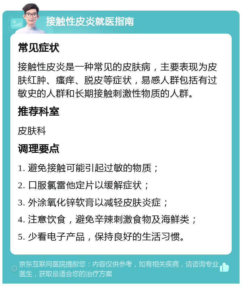 接触性皮炎就医指南 常见症状 接触性皮炎是一种常见的皮肤病，主要表现为皮肤红肿、瘙痒、脱皮等症状，易感人群包括有过敏史的人群和长期接触刺激性物质的人群。 推荐科室 皮肤科 调理要点 1. 避免接触可能引起过敏的物质； 2. 口服氯雷他定片以缓解症状； 3. 外涂氧化锌软膏以减轻皮肤炎症； 4. 注意饮食，避免辛辣刺激食物及海鲜类； 5. 少看电子产品，保持良好的生活习惯。