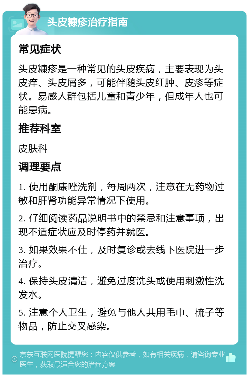 头皮糠疹治疗指南 常见症状 头皮糠疹是一种常见的头皮疾病，主要表现为头皮痒、头皮屑多，可能伴随头皮红肿、皮疹等症状。易感人群包括儿童和青少年，但成年人也可能患病。 推荐科室 皮肤科 调理要点 1. 使用酮康唑洗剂，每周两次，注意在无药物过敏和肝肾功能异常情况下使用。 2. 仔细阅读药品说明书中的禁忌和注意事项，出现不适症状应及时停药并就医。 3. 如果效果不佳，及时复诊或去线下医院进一步治疗。 4. 保持头皮清洁，避免过度洗头或使用刺激性洗发水。 5. 注意个人卫生，避免与他人共用毛巾、梳子等物品，防止交叉感染。