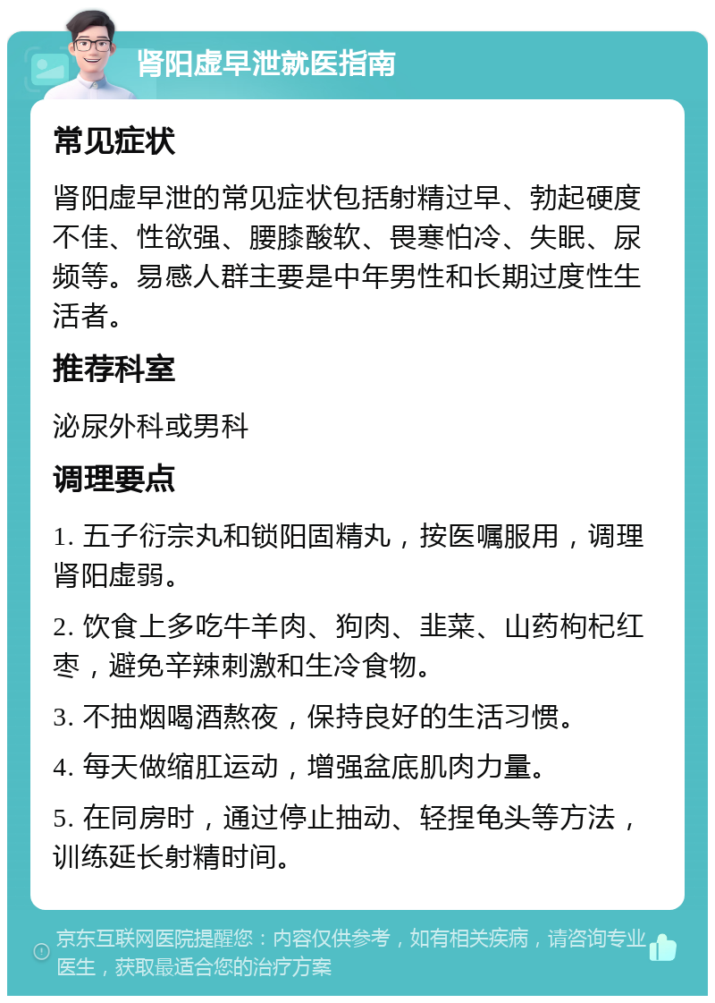 肾阳虚早泄就医指南 常见症状 肾阳虚早泄的常见症状包括射精过早、勃起硬度不佳、性欲强、腰膝酸软、畏寒怕冷、失眠、尿频等。易感人群主要是中年男性和长期过度性生活者。 推荐科室 泌尿外科或男科 调理要点 1. 五子衍宗丸和锁阳固精丸，按医嘱服用，调理肾阳虚弱。 2. 饮食上多吃牛羊肉、狗肉、韭菜、山药枸杞红枣，避免辛辣刺激和生冷食物。 3. 不抽烟喝酒熬夜，保持良好的生活习惯。 4. 每天做缩肛运动，增强盆底肌肉力量。 5. 在同房时，通过停止抽动、轻捏龟头等方法，训练延长射精时间。