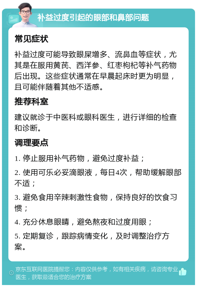 补益过度引起的眼部和鼻部问题 常见症状 补益过度可能导致眼屎增多、流鼻血等症状，尤其是在服用黄芪、西洋参、红枣枸杞等补气药物后出现。这些症状通常在早晨起床时更为明显，且可能伴随着其他不适感。 推荐科室 建议就诊于中医科或眼科医生，进行详细的检查和诊断。 调理要点 1. 停止服用补气药物，避免过度补益； 2. 使用可乐必妥滴眼液，每日4次，帮助缓解眼部不适； 3. 避免食用辛辣刺激性食物，保持良好的饮食习惯； 4. 充分休息眼睛，避免熬夜和过度用眼； 5. 定期复诊，跟踪病情变化，及时调整治疗方案。