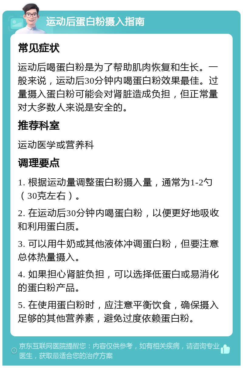 运动后蛋白粉摄入指南 常见症状 运动后喝蛋白粉是为了帮助肌肉恢复和生长。一般来说，运动后30分钟内喝蛋白粉效果最佳。过量摄入蛋白粉可能会对肾脏造成负担，但正常量对大多数人来说是安全的。 推荐科室 运动医学或营养科 调理要点 1. 根据运动量调整蛋白粉摄入量，通常为1-2勺（30克左右）。 2. 在运动后30分钟内喝蛋白粉，以便更好地吸收和利用蛋白质。 3. 可以用牛奶或其他液体冲调蛋白粉，但要注意总体热量摄入。 4. 如果担心肾脏负担，可以选择低蛋白或易消化的蛋白粉产品。 5. 在使用蛋白粉时，应注意平衡饮食，确保摄入足够的其他营养素，避免过度依赖蛋白粉。