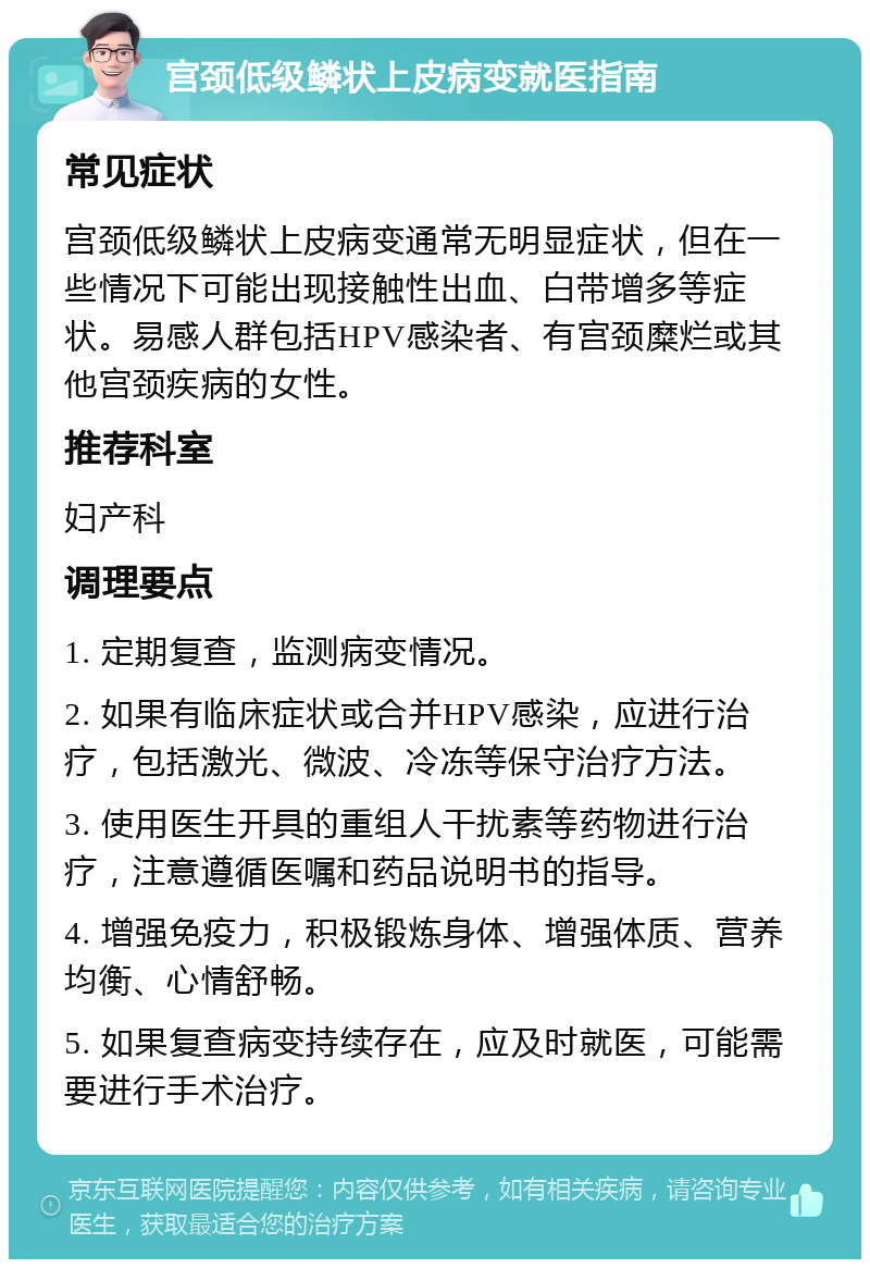 宫颈低级鳞状上皮病变就医指南 常见症状 宫颈低级鳞状上皮病变通常无明显症状，但在一些情况下可能出现接触性出血、白带增多等症状。易感人群包括HPV感染者、有宫颈糜烂或其他宫颈疾病的女性。 推荐科室 妇产科 调理要点 1. 定期复查，监测病变情况。 2. 如果有临床症状或合并HPV感染，应进行治疗，包括激光、微波、冷冻等保守治疗方法。 3. 使用医生开具的重组人干扰素等药物进行治疗，注意遵循医嘱和药品说明书的指导。 4. 增强免疫力，积极锻炼身体、增强体质、营养均衡、心情舒畅。 5. 如果复查病变持续存在，应及时就医，可能需要进行手术治疗。