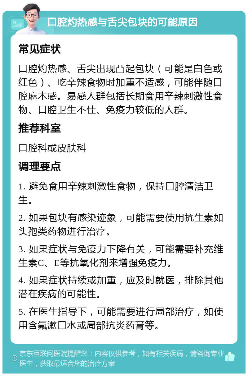 口腔灼热感与舌尖包块的可能原因 常见症状 口腔灼热感、舌尖出现凸起包块（可能是白色或红色）、吃辛辣食物时加重不适感，可能伴随口腔麻木感。易感人群包括长期食用辛辣刺激性食物、口腔卫生不佳、免疫力较低的人群。 推荐科室 口腔科或皮肤科 调理要点 1. 避免食用辛辣刺激性食物，保持口腔清洁卫生。 2. 如果包块有感染迹象，可能需要使用抗生素如头孢类药物进行治疗。 3. 如果症状与免疫力下降有关，可能需要补充维生素C、E等抗氧化剂来增强免疫力。 4. 如果症状持续或加重，应及时就医，排除其他潜在疾病的可能性。 5. 在医生指导下，可能需要进行局部治疗，如使用含氟漱口水或局部抗炎药膏等。