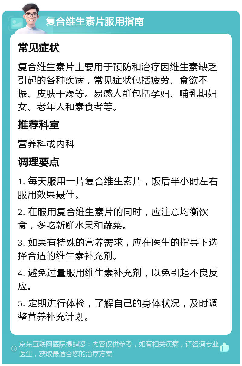 复合维生素片服用指南 常见症状 复合维生素片主要用于预防和治疗因维生素缺乏引起的各种疾病，常见症状包括疲劳、食欲不振、皮肤干燥等。易感人群包括孕妇、哺乳期妇女、老年人和素食者等。 推荐科室 营养科或内科 调理要点 1. 每天服用一片复合维生素片，饭后半小时左右服用效果最佳。 2. 在服用复合维生素片的同时，应注意均衡饮食，多吃新鲜水果和蔬菜。 3. 如果有特殊的营养需求，应在医生的指导下选择合适的维生素补充剂。 4. 避免过量服用维生素补充剂，以免引起不良反应。 5. 定期进行体检，了解自己的身体状况，及时调整营养补充计划。