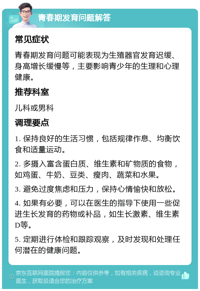 青春期发育问题解答 常见症状 青春期发育问题可能表现为生殖器官发育迟缓、身高增长缓慢等，主要影响青少年的生理和心理健康。 推荐科室 儿科或男科 调理要点 1. 保持良好的生活习惯，包括规律作息、均衡饮食和适量运动。 2. 多摄入富含蛋白质、维生素和矿物质的食物，如鸡蛋、牛奶、豆类、瘦肉、蔬菜和水果。 3. 避免过度焦虑和压力，保持心情愉快和放松。 4. 如果有必要，可以在医生的指导下使用一些促进生长发育的药物或补品，如生长激素、维生素D等。 5. 定期进行体检和跟踪观察，及时发现和处理任何潜在的健康问题。