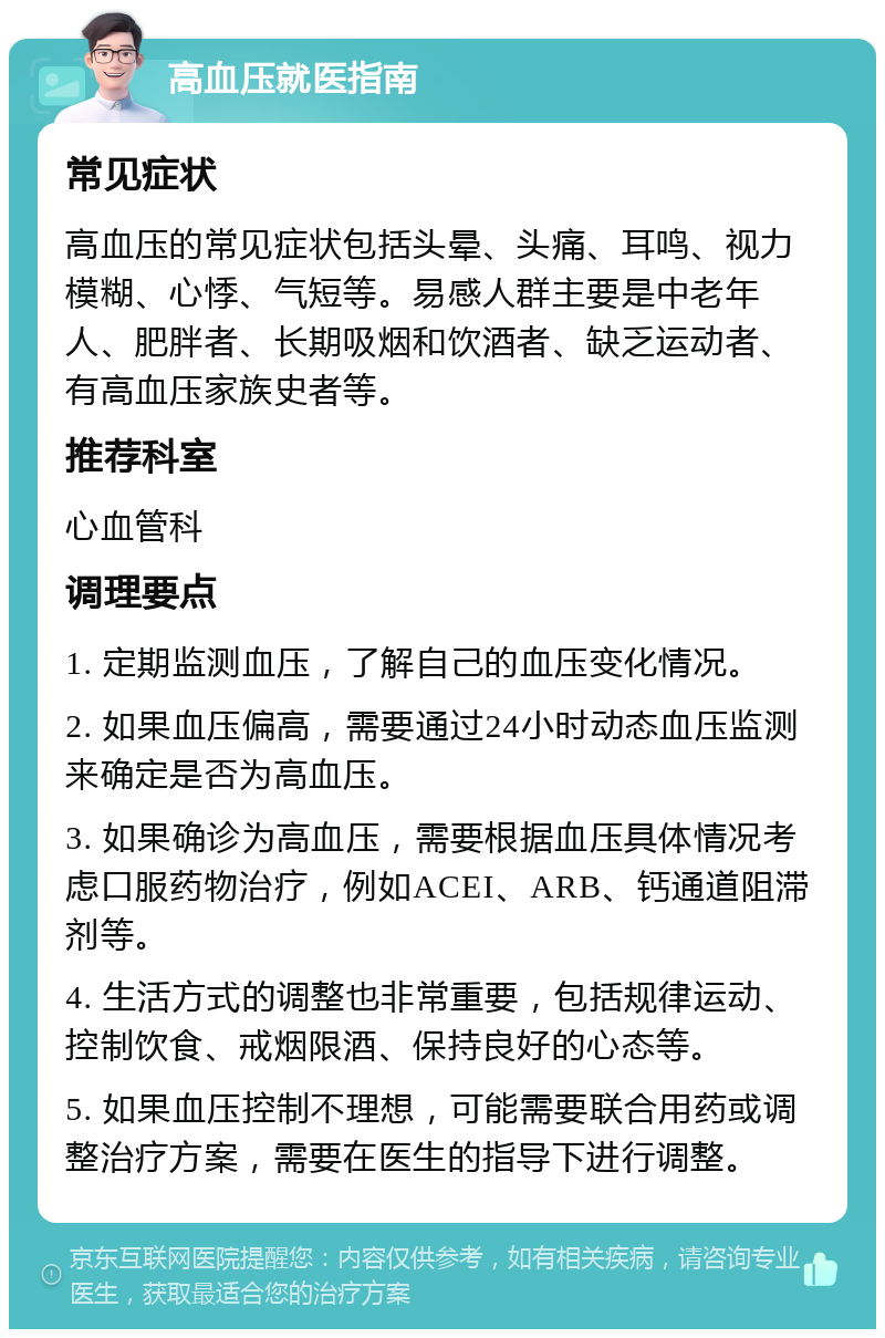 高血压就医指南 常见症状 高血压的常见症状包括头晕、头痛、耳鸣、视力模糊、心悸、气短等。易感人群主要是中老年人、肥胖者、长期吸烟和饮酒者、缺乏运动者、有高血压家族史者等。 推荐科室 心血管科 调理要点 1. 定期监测血压，了解自己的血压变化情况。 2. 如果血压偏高，需要通过24小时动态血压监测来确定是否为高血压。 3. 如果确诊为高血压，需要根据血压具体情况考虑口服药物治疗，例如ACEI、ARB、钙通道阻滞剂等。 4. 生活方式的调整也非常重要，包括规律运动、控制饮食、戒烟限酒、保持良好的心态等。 5. 如果血压控制不理想，可能需要联合用药或调整治疗方案，需要在医生的指导下进行调整。