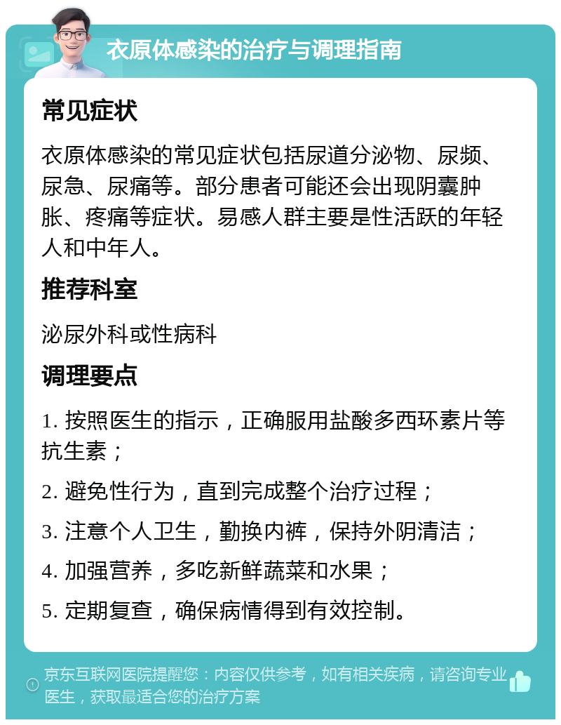 衣原体感染的治疗与调理指南 常见症状 衣原体感染的常见症状包括尿道分泌物、尿频、尿急、尿痛等。部分患者可能还会出现阴囊肿胀、疼痛等症状。易感人群主要是性活跃的年轻人和中年人。 推荐科室 泌尿外科或性病科 调理要点 1. 按照医生的指示，正确服用盐酸多西环素片等抗生素； 2. 避免性行为，直到完成整个治疗过程； 3. 注意个人卫生，勤换内裤，保持外阴清洁； 4. 加强营养，多吃新鲜蔬菜和水果； 5. 定期复查，确保病情得到有效控制。