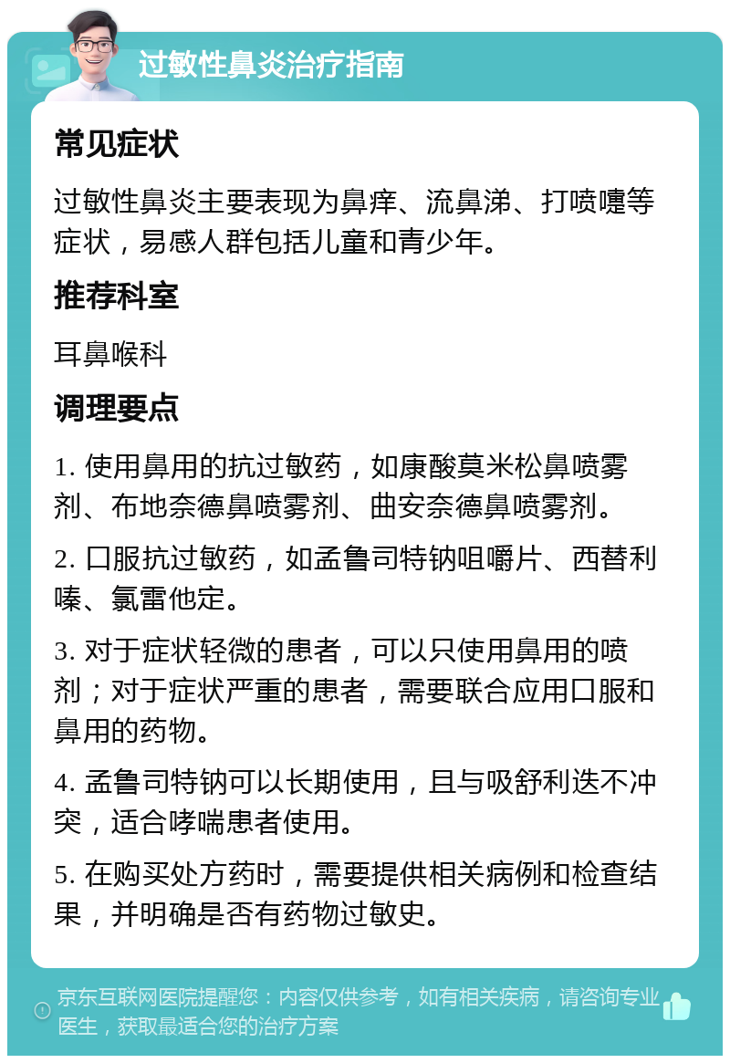 过敏性鼻炎治疗指南 常见症状 过敏性鼻炎主要表现为鼻痒、流鼻涕、打喷嚏等症状，易感人群包括儿童和青少年。 推荐科室 耳鼻喉科 调理要点 1. 使用鼻用的抗过敏药，如康酸莫米松鼻喷雾剂、布地奈德鼻喷雾剂、曲安奈德鼻喷雾剂。 2. 口服抗过敏药，如孟鲁司特钠咀嚼片、西替利嗪、氯雷他定。 3. 对于症状轻微的患者，可以只使用鼻用的喷剂；对于症状严重的患者，需要联合应用口服和鼻用的药物。 4. 孟鲁司特钠可以长期使用，且与吸舒利迭不冲突，适合哮喘患者使用。 5. 在购买处方药时，需要提供相关病例和检查结果，并明确是否有药物过敏史。