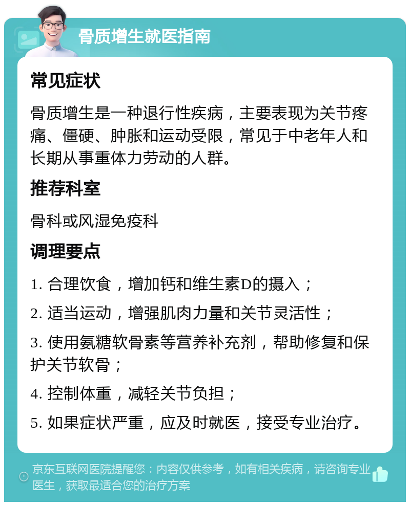 骨质增生就医指南 常见症状 骨质增生是一种退行性疾病，主要表现为关节疼痛、僵硬、肿胀和运动受限，常见于中老年人和长期从事重体力劳动的人群。 推荐科室 骨科或风湿免疫科 调理要点 1. 合理饮食，增加钙和维生素D的摄入； 2. 适当运动，增强肌肉力量和关节灵活性； 3. 使用氨糖软骨素等营养补充剂，帮助修复和保护关节软骨； 4. 控制体重，减轻关节负担； 5. 如果症状严重，应及时就医，接受专业治疗。