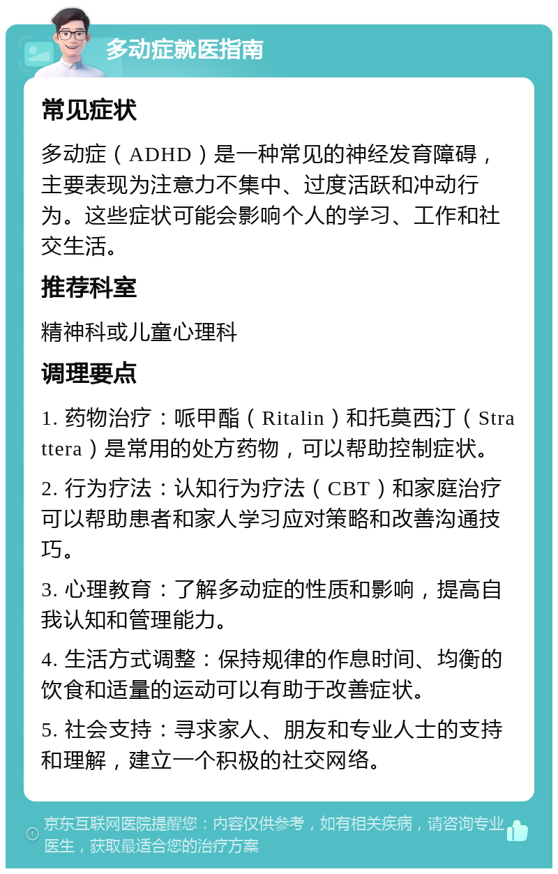 多动症就医指南 常见症状 多动症（ADHD）是一种常见的神经发育障碍，主要表现为注意力不集中、过度活跃和冲动行为。这些症状可能会影响个人的学习、工作和社交生活。 推荐科室 精神科或儿童心理科 调理要点 1. 药物治疗：哌甲酯（Ritalin）和托莫西汀（Strattera）是常用的处方药物，可以帮助控制症状。 2. 行为疗法：认知行为疗法（CBT）和家庭治疗可以帮助患者和家人学习应对策略和改善沟通技巧。 3. 心理教育：了解多动症的性质和影响，提高自我认知和管理能力。 4. 生活方式调整：保持规律的作息时间、均衡的饮食和适量的运动可以有助于改善症状。 5. 社会支持：寻求家人、朋友和专业人士的支持和理解，建立一个积极的社交网络。