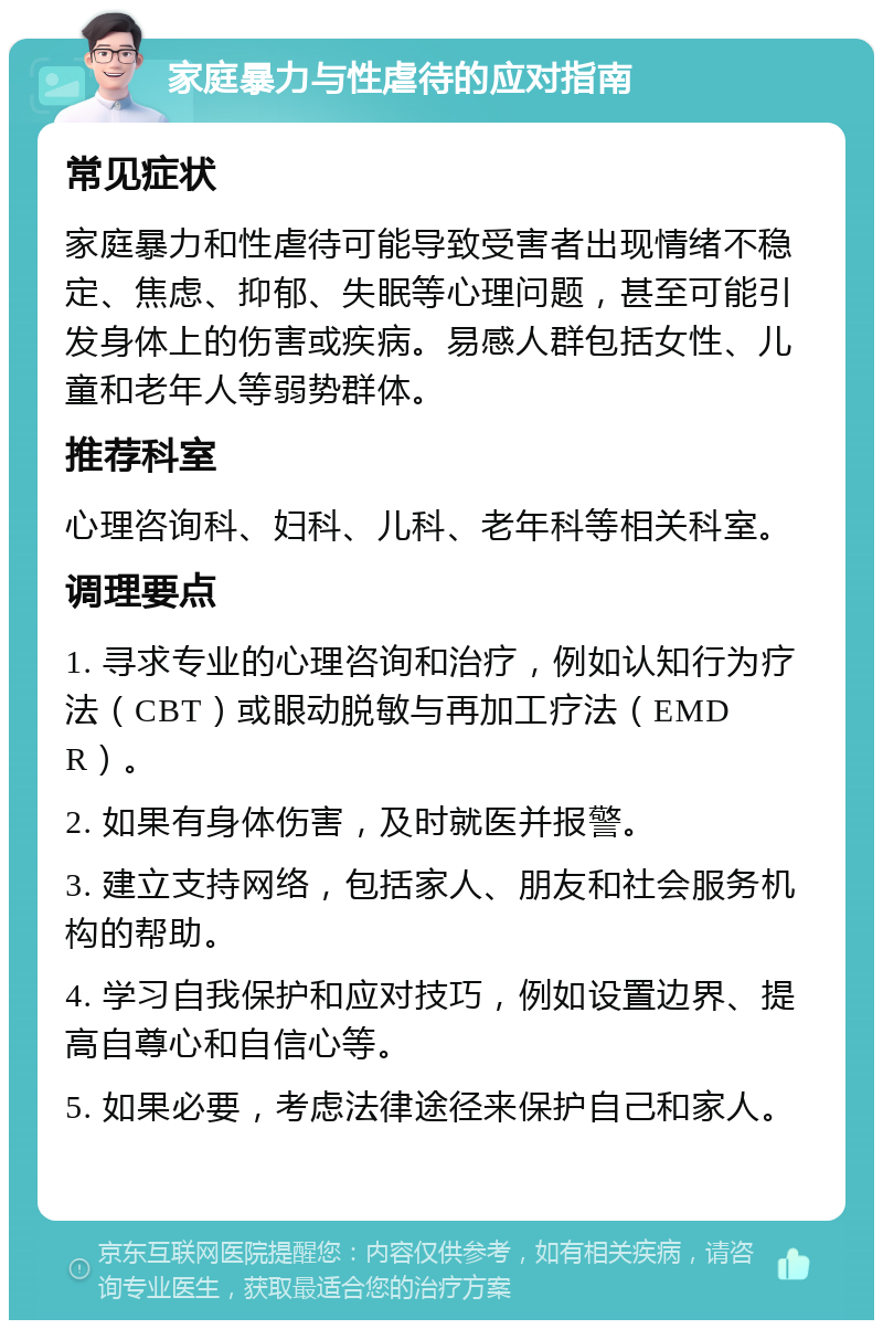 家庭暴力与性虐待的应对指南 常见症状 家庭暴力和性虐待可能导致受害者出现情绪不稳定、焦虑、抑郁、失眠等心理问题，甚至可能引发身体上的伤害或疾病。易感人群包括女性、儿童和老年人等弱势群体。 推荐科室 心理咨询科、妇科、儿科、老年科等相关科室。 调理要点 1. 寻求专业的心理咨询和治疗，例如认知行为疗法（CBT）或眼动脱敏与再加工疗法（EMDR）。 2. 如果有身体伤害，及时就医并报警。 3. 建立支持网络，包括家人、朋友和社会服务机构的帮助。 4. 学习自我保护和应对技巧，例如设置边界、提高自尊心和自信心等。 5. 如果必要，考虑法律途径来保护自己和家人。